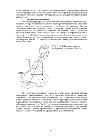 59
опорного пучка. На Рис. 3.15, а показан угол ,образованный плоской опорной волной
и лучами недиффузного света, прошедшего через транспарант. Помещая диффузный
экран между источником света и транспарантом, можно существенно увеличить угол
(Рис. 3.15, б).
3.2.1. Трехмерные изображения
Большинство трехмерных объектов отражает свет более или менее диффузно,
так что их голограммы обладают только что рассмотренными свойствами. Кроме этих
свойств, существуют другие, связанные с трехмерностью предмета. Так как
голограмма может восстанавливать волну, являющуюся точной копией исходной
предметной волны, то мнимое изображение, из которого кажется исходящей
восстановленная волна, будет обладать такой же глубиной и параллаксом, как и
исходный объект. Изображение, которое воспринимает наблюдатель правым и левым
глазом, формируется лучами, проходящими через различные участки голограммы;
таким образом, каждый глаз наблюдателя воспринимает изображение из разных точек
зрения (Рис. 3.16).
Эти точки зрения совпадают с теми, из которых видел исходный предмет
наблюдатель, рассматривавший его через отверстие, определяемое размерами
голограммы. Как при наблюдении изображения, так и при наблюдении самого
объекта создается одинаковое ощущение глубины. При перемещении наблюдателя
смещается его точка зрения и, так же как при рассматривании исходного объекта,
наблюдается параллакс. На Рис. 3.17 для демонстрации параллакса приведены две
фотографии одного и того же мнимого изображения, полученные под разными
углами. Конечно, полное представление о трехмерности изображения можно
получить, только рассматривая его через голограмму своими глазами.
РИС. 3.16. Наблюдение мнимого
изображения трехмерного объекта.
Copyright ОАО «ЦКБ «БИБКОМ» & ООО «Aгентство Kнига-Cервис»
 