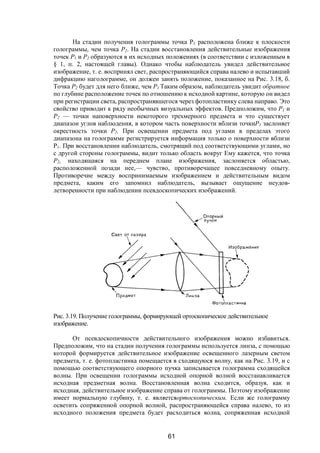 61
На стадии получения голограммы точка P1 расположена ближе к плоскости
голограммы, чем точка Р2. На стадии восстановления действительные изображения
точек Р1 и Р2 образуются в их исходных положениях (в соответствии с изложенным в
§ 1, п. 2, настоящей главы). Однако чтобы наблюдатель увидел действительное
изображение, т. е. воспринял свет, распространяющийся справа налево и испытавший
дифракцию наголограмме, он должен занять положение, показанное на Рис. 3.18, б.
Точка Р2 будет для него ближе, чем Р1 Таким образом, наблюдатель увидит обратное
по глубине расположение точек по отношению к исходной картине, которую он видел
при регистрации света, распространявшегося через фотопластинку слева направо. Это
свойство приводит к ряду необычных визуальных эффектов. Предположим, что Р1 и
Р2 — точки наповерхности некоторого трехмерного предмета и что существует
диапазон углов наблюдения, в котором часть поверхности вблизи точкиP1 заслоняет
окрестность точки Р2. При освещении предмета под углами в пределах этого
диапазона на голограмме регистрируется информация только о поверхности вблизи
Р1. При восстановлении наблюдатель, смотрящий под соответствующими углами, но
с другой стороны голограммы, видит только область вокруг Ему кажется, что точка
Р2, находящаяся на переднем плане изображения, заслоняется областью,
расположенной позади нее,— чувство, противоречащее повседневному опыту.
Противоречие между воспринимаемым изображением и действительным видом
предмета, каким его запомнил наблюдатель, вызывает ощущение неудов-
летворенности при наблюдении псевдоскопических изображений.
Рис. 3.19. Получение голограммы, формирующей ортоскопическое действительное
изображение.
От псевдоскопичности действительного изображения можно избавиться.
Предположим, что на стадии получения голограммы используется линза, с помощью
которой формируется действительное изображение освещенного лазерным светом
предмета, т. е. фотопластинка помещается в сходящуюся волну, как на Рис. 3.19, и с
помощью соответствующего опорного пучка записывается голограмма сходящейся
волны. При освещении голограммы исходной опорной волной восстанавливается
исходная предметная волна. Восстановленная волна сходится, образуя, как и
исходная, действительное изображение справа от голограммы. Поэтому изображение
имеет нормальную глубину, т. е. являетсяортоскопическим. Если же голограмму
осветить сопряженной опорной волной, распространяющейся справа налево, то из
исходного положения предмета будет расходиться волна, сопряженная исходной
Copyright ОАО «ЦКБ «БИБКОМ» & ООО «Aгентство Kнига-Cервис»
 