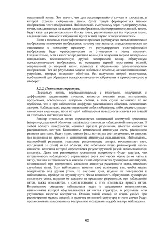 62
предметной волне. Это значит, что для рассматриваемого случая в плоскости, в
которой строила изображение линза, будет теперь формироваться мнимое
изображение этого изображения. Наблюдателю, смотрящему через голограмму слева,
точки, находившиеся на заднем плане изображения, сформированного линзой, теперь
будут казаться расположенными ближе точек, располагавшихся на переднем плане,
следовательно, мнимое изображение будет в этом случае псевдоскопическим.
Если с помощью голографического процесса формируется псевдоскопическое
изображение некоторого изображения, которое уже является псевдоскопическим по
отношению к исходному предмету, то результирующее голографическое
изображение будет ортоскопическим по отношению к этому предмету.
Следовательно, если в качестве предметной волны для получения первой голограммы
использовать восстановленную другой голограммой волну, образующую
псевдоскопическое изображение, то освещение первой голограммы волной,
сопряженной ее опорной волне, приведет к образованию ортоскопического
изображения. Тех же результатов можно добиться с помощью автоколлимационных
устройств, которые позволяют обойтись без получения второй голограммы,
необходимой для обращения псевдоскопическогоизобраячения в ортоскопическое и
наоборот.
3.2.2. Пятнистая структура.
Поскольку волны, восстанавливаемые с голограмм, полученных с
диффузными предметными пучками, являются копиями волн, испускаемых
предметами, освещенными лазерным светом, в этом случае возникают те же
проблемы, что и при наблюдении диффузно рассеивающих объектов, освещенных
лазером. Наблюдателю, рассматривающему либо изображение, либо предмет, мешает
пятнистая структура, из-за которой наблюдаемая поверхность кажется состоящей
из отдельных светящихся точек.
Размер отдельных пятен определяется наименьшей апертурой приемника
(например, радужной оболочки глаза) и расстоянием до наблюдаемой поверхности. В
любой области поверхности, меньшей предела разрешения, имеется множество
рассеивающих центров. Компоненты комплексной амплитуды света, рассеянного
разными центрами, будут иметь разные фазы, но так как свет когерентен, то разность
фаз постоянна во времени и компоненты амплитуды складываются. Наблюдатель,
неспособный разрешить отдельные рассеивающие центры, воспринимает свет,
исходящий от (этой) малой области, как небольшое пятно равномерной интен-
сивности, величина которой определяется результирующей фазой складывающихся
амплитуд. Даже при равномерном освещении поверхности будет казаться, что
интенсивность наблюдаемого отраженного света хаотически меняется от пятна к
пятну, так как интенсивность в каждом из них определяется суммарной амплитудой,
возникающей при когерентном сложении амплитуд рассеянного света, имеющих
случайные фазы. Если наблюдатель изменит свое положение так, чтобы видеть
поверхность под другим углом, то световые лучи, идущие от поверхности к
наблюдателю, пройдут по другому пути. Фазы компонент, образующих суммарную
амплитуду света, идущего от каждого из предельно разрешимых при наблюдении
пятен, также изменяются, и соответственно с этим изменяется яркость пятен.
Непрерывное смещение наблюдателя ведет к усреднению интенсивности,
изменениями которой обусловливается пятнистая структура, в результате чего
улучшается качество восприятия. Однако такой способ не очень удобен при
рассмотрении мелких деталей, и наличие пятнистой структуры в этом случае будет
препятствовать качественному восприятию и создавать неудобства при наблюдении
Copyright ОАО «ЦКБ «БИБКОМ» & ООО «Aгентство Kнига-Cервис»
 