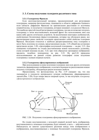 63
3. 3. Схемы получения голограмм различного типа
3.3.1. Голограммы Френеля.
Если светочувствительный материал, предназначенный для регистрации
голограммы, например фотопластинка, помещается в области дифракции ближнего
поля (области дифракции Френеля) на произвольном расстоянии от источника
опорной волны, то получается голограмма, которую называют голограммой Френеля.
Это наиболее простой способ регистрации голограммы, так как он позволяет получать
голограмму и затем восстанавливать волновой фронт без использования линз или
каких-либо других оптических устройств. За исключением некоторых особенностей,
свойственных безлинзовым фурье-голограммам, которые мы обсуждали ранее, все
рассмотренные ранее свойства голограмм представляют собой свойства голограмм
Френеля. Последние относятся к наиболее распространенному типу голограмм и
могут быть получены по схемам, представленным на рис. 3.19; общий вид установки
представлен на рис. 3.20, а фотография полученной голограммы — на рис. 3.21. Для
освещения голограммы на стадии восстановления можно использовать установку,
схема которой показана на рис. 3.22; при этом образуется трехмерное изображение
предмета, подобное показанному на рис. 3.23. На рис3.24 приведена
использовавшаяся на ранней стадии развития голографии схема получения
голограммы с осевым опорным пучком.
3.3.2. Голограммы сфокусированных изображений
При использовании в схеме получения голограмм линз или других оптических
элементов, формирующих изображение, и соответствующем их расположении можно
получить голограмму, обладающую рядом полезных свойств.
Предположим, что фотопластинку на Рис. 3.19 смещают так, что она
оказывается в плоскости центрального сечения изображения, сформированного
линзой (Рис. 3.20). Если теперь ввести опорный пучок, то мы получаем голограмму
сфокусированного изображения.
РИС. 3.20. Получение голограммы сфокусированного изображения.
На стадии восстановления с исходной опорной волной часть изображения,
восстановленного с помощью голограммы, будет мнимой, а часть — действительной.
Наблюдатель не заметит существенного различия между этим изображением и
изображением, восстанавливаемым с помощью безлинзовой голограммы Френеля.
Copyright ОАО «ЦКБ «БИБКОМ» & ООО «Aгентство Kнига-Cервис»
 