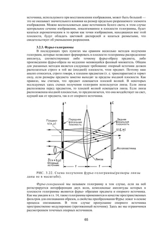 65
источника, используемого при восстановлении изображения, может быть большой —
это не оказывает значительного влияния на размер предельно разрешаемого элемента
изображения. Можно воспользоваться даже источником белого света; в этом случае
центральное сечение изображения, локализованное в плоскости голограммы, будет
казаться ахроматическим в то время как точки изображения, находящиеся вне этой
плоскости, будут обладать цветовой дисперсией и казаться размытыми, что
свидетельствует об уменьшении разрешения.
3.2.3. Фурье-голограммы
В последующих трех пунктах мы сравним несколько методов получения
голограмм, которые позволяют формировать в плоскости голограммы распределение
амплитуд, соответствующее либо точному фурье-образу предмета, либо
произведению фурье-образа на медленно меняющийся фазовый множитель. Общим
для указанных методов является следующее требование: опорный источник должен
располагаться строго в той же (входной) плоскости, чтои предмет. Поэтому наш
анализ относится, строго говоря, к плоским предметам (т. е. транспарантам) и теряет
силу, если размеры предмета заметно выходят за пределы входной плоскости. Как
правило, мы считаем, что предмет освещается плоской волной. В некоторых
исследуемых здесь схемах получения голограмм используется линза. Если линза
расположена перед предметом, то плоской волной освещается линза. Если линза
расположеназа входной плоскостью, то предполагается, что она воздействует на свет,
идущий как от предмета, так и от опорного источника.
РИС. 3.22. Схема получения фурье-голограммы(размеры линзы
даны не в масштабе).
Фуръе-голограммой мы называем голограмму в том случае, если на ней
регистрируется интерференция двух волн, комплексные амплитуды которых в
плоскости голограммы являются фурье- образами предмета и опорного источника.
Как мы увидим в гл. 14, такие голограммы применяются в качестве пространственных
фильтров для опознавания образов, а свойства преобразования Фурье лежат в основе
процесса опознавания. В этом случае пропускание опорного источника
пространственно модулировано (протяженный источник). Здесь же мы ограничимся
рассмотрением точечных опорных источников.
Copyright ОАО «ЦКБ «БИБКОМ» & ООО «Aгентство Kнига-Cервис»
 