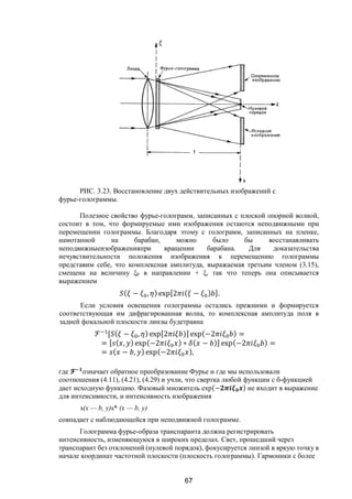 67
РИС. 3.23. Восстановление двух действительных изображений с
фурье-голограммы.
Полезное свойство фурье-голограмм, записанных с плоской опорной волной,
состоит в том, что формируемые ими изображения остаются неподвижными при
перемещении голограммы. Благодаря этому с голограмм, записанных на пленке,
намотанной на барабан, можно было бы восстанавливать
неподвижныеизображенияпри вращении барабана. Для доказательства
нечувствительности положения изображения к перемещению голограммы
представим себе, что комплексная амплитуда, выражаемая третьим членом (3.15),
смещена на величину ξ0 в направлении + ξ, так что теперь она описывается
выражением
( − , ) exp[2 ( − ) ].
Если условия освещения голограммы остались прежними и формируется
соответствующая им дифрагированная волна, то комплексная амплитуда поля в
задней фокальной плоскости линзы будетравна
ℱ [ ( − , ) exp[2 )] exp(−2 ) =
= [ ( , ) exp(−2 ) ∗ ( − )] exp(−2 ) =
= ( − , ) exp(−2 ),
где означает обратное преобразование Фурье и где мы использовали
соотношения (4.11), (4.21), (4.29) и учли, что свертка любой функции с б-функцией
дает исходную функцию. Фазовый множитель ехр(− ) не входит в выражение
для интенсивности, и интенсивность изображения
s(х — b, у)s* (х — b, у)
совпадает с наблюдающейся при неподвижной голограмме.
Голограмма фурье-образа транспаранта должна регистрировать
интенсивность, изменяющуюся в широких пределах. Свет, прошедший через
транспарант без отклонений (нулевой порядок), фокусируется линзой в яркую точку в
начале координат частотной плоскости (плоскость голограммы). Гармоники с более
Copyright ОАО «ЦКБ «БИБКОМ» & ООО «Aгентство Kнига-Cервис»
 