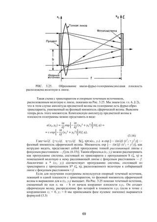 69
РИС. 3.25. Образование квази-фурье-голограммы;входная плоскость
расположена вплотную к линзе.
Такая схема с транспарантом и опорным точечным источником,
расположенным вплотную к линзе, показана на Рис. 3.25. Мы знаем (см. гл. 6, § 2),
что в этом случае амплитуда предметной волны на голограмме есть фурье-образ
транспаранта, умноженный на фазовый множитель сферической волны. Выясним
теперь роль этого множителя. Комплексную амплитуду предметной волны в
плоскости голограммы можно представить в виде:
( , ) = exp − ( + ) ( , ) =
= − ( + ) ( , ),
(3.16)
Гдес=ia/λf, ξ=x2/λf, η=y2/λf, S(ξ, η)⊂s(x1, y1) и ехр [— (iπ/λf) (х2
2 + y2
2)] —
фазовый множитель сферической волны. Множитель ехр [— (iπ/λf) (х2
2 + y2
2)], как
нетрудно видеть, представляет собой пропускание тонкой рассеивающей линзы с
фокусным расстоянием — f [см. (6.15)]. Таким образом,а (х2, у2) можно рассматривать
как пропускание системы, состоящей из транспаранта с пропусканием S (ξ, η) и
помещенной вплотную к нему рассеивающей линзы с фокусным расстоянием — f.
Аналогично а * (х2, у2) соответствует пропусканию системы, состоящей из
транспаранта с пропусканием S* (ξ, η), расположенного вплотную к собирающей
линзе с фокусным расстоянием + f.
Если для получения голограммы используется опорный точечный источник,
лежащий в одной плоскости с транспарантом, то фазовый множитель сферической
волны в выражении для а (х2, у2) выпадает. На Рис. 3.25 показан точечный источник,
смещенный по оси x1 на - b от начала координат плоскости х1у1. Он создает
сферическую волну, распределение фаз которой в плоскости х2у2 (если в точке с
координатами х2 = 0, у2 = 0 мы приписываем фазе нулевое значение) выражается
формулой (3.3)
Copyright ОАО «ЦКБ «БИБКОМ» & ООО «Aгентство Kнига-Cервис»
 