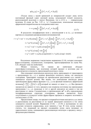 70
( , ) = + + 2 .
(Тонкая линза с малой кривизной ее поверхностей создает лишь почти
постоянный фазовый сдвиг световой волны, испускаемой точкой плоскости,
расположенной вплотную к линзе.) Вспомним, что в (3.3) z1 — отрицательная
величина. В схеме на Рис. 3.25 z1 =-f. Следовательно, комплексная амплитуда
сферической опорной волны на голограмме имеет вид:
= exp − + + 2 .
(3.17)
В результате интерференции волн с амплитудамиr и а (х2, у2) возникает
картина со следующим распределением интенсивностей:
= + ∗
+ + S(ξ,η)exp − + exp − + + 2 +
+ ∗ ∗( , ) exp − + exp − + + 2
= = + ∗
+ ( , ) exp 2
+ ∗ ∗( , ) exp − 2
= + | | + (ξ, η) exp(2 ) + ∗ ( , ) exp(−2 ).
(3.18)
Полученное выражение тождественно выражению (3.14), которое описывает
фурье-голограмму, следовательно, голограмма, зарегистрированная по схеме Рис.
3.25, обладает теми же свойствами.
Можно показать, что такими же свойствами обладает
квази-фурье-голограмма, при получении которой предмет и источник уже не
располагаются в плоскости, прилегающей вплотную к линзе.
Оно описывает комплексную амплитуду света, приходящего от транспаранта
с пропусканием t(x1, y1) в заднюю фокальную плоскость линзы, где находится
голограмма. Транспарант помещен на произвольном расстоянииd перед линзой и
освещается плоской волной. Мы видим, что комплексная амплитуда равна
произведению фурье-образа функции t (x1, y1) на фазовый множитель сферической
волныexp − − ( + ) , который не зависит от вида t (х1, у1). Вид фазового
множителя не зависит от того, предмету или опорному источнику мы приписываем
пропускание t (х1, у1), поскольку и тот и другой находятся на одном и том же
расстоянииd от линзы. Следовательно, в произведениях аr* и а*r, определяющих
интерференционную структуру голограммы, фазовые множители будут
отсутствовать и останутся только фурье-образы предмета и опорного источника в
соответствии с (3.18).
Предположим теперь, что предмет и опорный источник находятся позади линзы
и расположены на расстоянииd от ее задней: фокальной плоскости и что линза
освещается плоской волной. Выражения (3.16) — (3.18) и вытекающие из них
следствия останутся справедливы, если заменить f наd. В этом случае можно»
считать, что падающий на предмет сходящийся пучок света возникает из
параллельного пучка, освещающего расположенную вплотную к предмету линзу с
фокусным расстояниемd.
Copyright ОАО «ЦКБ «БИБКОМ» & ООО «Aгентство Kнига-Cервис»
 