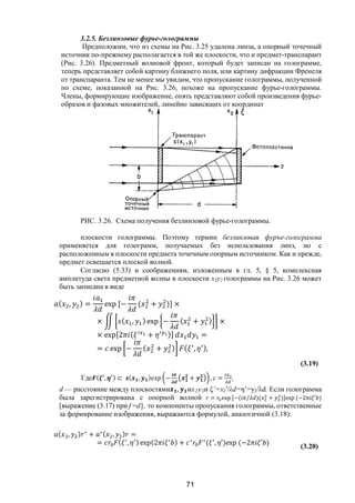 71
3.2.5. Безлинзовые фурье-голограммы
Предположим, что из схемы на Рис. 3.25 удалена линза, а опорный точечный
источник по-прежнему располагается в той же плоскости, что и предмет-транспарант
(Рис. 3.26). Предметный волновой фронт, который будет записан на голограмме,
теперь представляет собой картину ближнего поля, или картину дифракции Френеля
от транспаранта. Тем не менее мы увидим, что пропускание голограммы, полученной
по схеме, показанной на Рис. 3.26, похоже на пропускание фурье-голограммы.
Члены, формирующие изображение, опять представляют собой произведения фурье-
образов и фазовых множителей, линейно зависящих от координат
РИС. 3.26. Схема получения безлинзовой фурье-голограммы.
плоскости голограммы. Поэтому термин безлинзовая фуръе-голограмма
применяется для голограмм, получаемых без использования линз, но с
расположенным в плоскости предмета точечным опорным источником. Как и прежде,
предмет освещается плоской волной.
Согласно (5.33) и соображениям, изложенным в гл. 5, § 5, комплексная
амплитуда света предметной волны в плоскости х2у2 голограммы на Рис. 3.26 может
быть записана в виде
( , ) = exp [− ( + )] ×
× ( , ) exp − ( + ) ×
× exp[2 ( + )] =
= exp − ( + ) ( , ),
(3.19)
Где ( , ) ⊂ ( , ) − + , = ,
d — расстояние между плоскостями , их2у2и ξ’=x2'/λd=η’=y2/λd. Если голограмма
была зарегистрирована с опорной волной = exp [−( / )( + )]exp (−2 ′ )
[выражение (3.17) при f =d], то компоненты пропускания голограммы, ответственные
за формирование изображения, выражаются формулой, аналогичной (3.18):
( , ) ∗
+ ∗( , ) =
= ( , ) exp(2 ) + ∗ ∗
( , ′)exp (−2 ′ )
(3.20)
Copyright ОАО «ЦКБ «БИБКОМ» & ООО «Aгентство Kнига-Cервис»
 