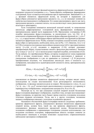 72
Здесь тоже отсутствует фазовый множитель сферической волны, зависящий от
координат плоскости голограммы х2 и у2. Таким образом, изображение, формируемое
голограммой, будет оставаться неподвижным при ее перемещении. Зависящий от x1 и
у1 фазовый множитель сферической волны, на который в выражении для
фурье-образа умножается пропускание предмета s (х1, y1), не оказывает влияния на
свойства восстановленного изображения. Его можно рассматривать просто как часть
пропускания предмета, а именно считать, что он соответствует линзе, расположенной
вплотную к транспаранту.
Если голограмма освещается аксиальной плоской волной, то комплексные
амплитуды дифрагированных голограммой волн, формирующих изображение,
пропорциональны правой части выражения (3.20). Пропускание голограммы (3.20)
подобно пропусканию фурье-голограммы, за исключением того, что F(ξ', η') и
комплексно-сопряженная функция не являются фурье-образами функций s(x1, y1) и s*
(-x1, -y1), а представляют собой фурье-образы произведений этих функций на фазовые
множители сферических волн. Чтобы, освещая голограмму плоской волной, получить
фурье-образ ее пропускания, необходима линза, как на Рис. 3.23. [Заметим, что ξ’ и η'
в (3.20) отличаются постоянным масштабным множителем=d/f от пространственных
частот ξ=x2/λfи η=y2/λf, входящих в выражение (3.16), которое описывает
преобразование Фурье, осуществляемое линзой с фокусным расстоянием f. Запишем
ηи ξ' в виде ξ'= ξ/ и η' = η/ и воспользуемся теоремой подобия, соотношение (4.22).
Тогда найдем, что преобразование Фурье, которому подвергаются члены выражения
(3.20) и которое осуществляет линза с фокусным расстоянием f, приводит к
уменьшению изображения в  раз по сравнению со случаемd = f]. В результате
преобразования получаем, что комплексные амплитуды света в плоскости х3у3
изображения, находящегося в задней фокальной плоскости линзы, пропорциональны
выражениям
[( − ), ] exp − [( − ) + ] ,
∗[−( − ), − ] exp [( − ) + ] ,
умноженным на фазовые множители сферической волны, которые вводит линза,
используемая на стадии восстановления. Если регистрируется интенсивность
изображения, то фазовые множители роли не играют. Интенсивности | s [(x3–b), у3]
|2
и | s[ - (ах3 + b), -у3]|2
соответствуют расположенным в плоскости х3уз прямому и
перевернутому изображениям с координатами центров (b/, 0) и (-b/, 0).
Несмотря на то, что при освещении плоской опорной волной безлинзовая
фурье-голограмма формирует изображение, подобное тому, которое восстанавливает
фурье-голограмма, на практике часто бывает проще осветить голограмму исходным
точечным опорным источником. Тогда, как и у других голограмм, положение
мнимого изображения совпадает с исходным положением предмета.
Основным в безлинзовой фурье-голографии является следующее требование:
кривизна сферического фронта, описываемого фазовым множителем сферической
опорной волны, должна быть такой же, как кривизна сферического фронта,
описываемого фазовым множителем предметной волны. Нечувствительность
положения изображения к перемещению голограммы успешно использовалась для
получения составных голограмм, информационная емкость которых снижена до
необходимого минимума и которые позволяют осуществлять стереоскопическое
наблюдение трехмерных изображений.
Copyright ОАО «ЦКБ «БИБКОМ» & ООО «Aгентство Kнига-Cервис»
 