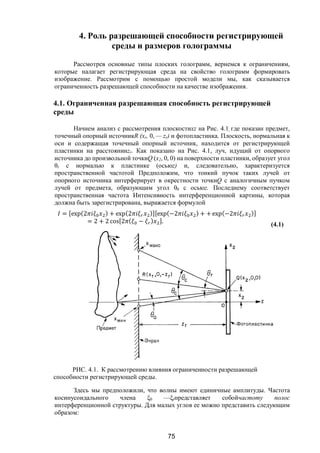 75
4. Роль разрешающей способности регистрирующей
среды и размеров голограммы
Рассмотрев основные типы плоских голограмм, вернемся к ограничениям,
которые налагает регистрирующая среда на свойство голограмм формировать
изображение. Рассмотрим с помощью простой модели мы, как сказывается
ограниченность разрешающей способности на качестве изображения.
4.1. Ограниченная разрешающая способность регистрирующей
среды
Начнем анализ с рассмотрения плоскостиxz на Рис. 4.1, где показан предмет,
точечный опорный источникR (хr, 0, — zr) и фотопластинка. Плоскость, нормальная к
оси и содержащая точечный опорный источник, находится от регистрирующей
пластинки на расстоянииzr. Как показано на Рис. 4.1, луч, идущий от опорного
источника до произвольной точкиQ (х2, 0, 0) на поверхности пластинки, образует угол
θr с нормалью к пластинке (осьюz) и, следовательно, характеризуется
пространственной частотой Предположим, что тонкий пучок таких лучей от
опорного источника интерферирует в окрестности точкиQ с аналогичным пучком
лучей от предмета, образующим угол θ0 с осьюz. Последнему соответствует
пространственная частота Интенсивность интерференционной картины, которая
должна быть зарегистрирована, выражается формулой
= [exp(2 ) + exp(2 )][exp(−2 ) + + exp(−2 )]
= 2 + 2 cos[2 ( − ) ].
(4.1)
РИС. 4.1. К рассмотрению влияния ограниченности разрешающей
способности регистрирующей среды.
Здесь мы предположили, что волны имеют единичные амплитуды. Частота
косинусоидального члена ξ0 —ξrпредставляет собойчастоту полос
интерференционной структуры. Для малых углов ее можно представить следующим
образом:
Copyright ОАО «ЦКБ «БИБКОМ» & ООО «Aгентство Kнига-Cервис»
 