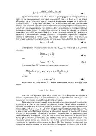 76
− =
−
≈
−
(4.2)
Предположим теперь, что среда идеально регистрирует все пространственные
частоты, не превышающие некоторой предельной частоты ξc,но в то же время
абсолютно не в состоянии зарегистрировать компоненты структуры с частотой,
превышающейξc. Если предмет рассеивает свет в широкой полосе пространственных
частотξ0 это означает, что при данном значении ξrне все пространственные частоты
могут быть зарегистрированы голограммой. Другими словами, на голограмме будут
зарегистрированы только те лучи, углы которых с осьюz не выходят за пределы
некоторого интервала значений. На Рис. 4.1 один такой предельный луч, ждущий от
предмета к произвольной точкеQ плоскости голограммы, пересекает плоскость
опорного источника в точке xмакс. Мы будем называть такой луч краевым;
соответствующая ему пространственная частота ξо,макс удовлетворяет соотношению
,макс − = с (4.3a)
Если краевой луч составляет с осьюz угол θ0,макс, то, используя (3.24), можно
написать
,макс
≈ с =
с
(4.3б)
или
,макс − ≈ (4.3в)
С помощью Рис. 3.29 можно определитькоординатуxмакс
:
макс −
= ( + ) ≈ + ≈
−
+
откуда
макс ≈ + (4.4)
Аналогично для координаты ξмин точки пересечения другого краевого луча
имеем
мин ≈ − (4.5)
Заметим, что краевые лучи пересекают плоскость опорного источника в
точках, координаты которых в использованном здесь приближении малых углов не
зависят от координат точки Q плоскости регистрации.
Введем теперь гипотетический непрозрачный экран, помещенный в плоскости,
нормальной к осиz и содержащей опорный источник. Экран имеет отверстие с
центром в точкеR, где находится опорный источник. Края отверстия определяются
точками (XМАКС, 0,-ZR) И (XМИН, 0, -ZR). Через отверстие проходят все тепредметные лучи,
в результате интерференции которых с опорными лучами в некоторой точкеQ
плоскости голограммы образуются полосы, разрешаемые и регистрируемые
светочувствительной средой. Если же луч, идущий от предмета к произвольной
точке Q плоскости голограммы, или продолжение этого луча пересекает наш
гипотетический экран, то этот луч не будет зарегистрирован голограммой.
Некоторые из таких лучей показаны на Рис. 4.2. Это правило справедливо для
предметов, расположенных как перед плоскостью опорного источника, так и за ней.
Copyright ОАО «ЦКБ «БИБКОМ» & ООО «Aгентство Kнига-Cервис»
 