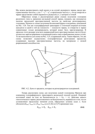 77
Мы можем распространить свой анализ и на случай двумерного экрана, вводя про-
странственные частоты v, где v2
= ξ2
+ η2
, и предельную частоту vc; тогда отверстие в
экране представляет собой окружность радиусомzrλvc с центром в точкеR.
Обратимся теперь к рассмотренным ранее схемам получения голограмм
различного типа и, применив наглядный способ экрана, покажем, как сказывается
наличие предельной пространственной частоты на свойствах регистрируемых
голограмм. Начнем со схемы получения безлинзовой фурье-голограммы, показанной
на Рис. 3.26. Так как голографируемый транспарант и точечный опорный источник
находятся в одной и той же плоскости — плоскости экрана, то отверстие в экране
ограничивает только размерпредмета, который может быть зарегистрирован. В
пределах этого размера лучи всех направлений (всех пространственных частот) будут
полностью зарегистрированы голограммой (опять-таки в приближении малых углов).
То же выполняется для схемы на Рис. 3.25, содержащей линзу. Таким образом, эти две
схемы позволяют осуществлять голографическую регистрацию предметов,
содержащих высокие пространственные частоты, на материалах с низкой
разрешающей способностью.
РИС. 4.2. Лучи от предмета, которые не регистрируются голограммой.
Теперь рассмотрим схему для получения осевой голограммы Френеля при
освещении голографируемого транспаранта аксиальной плоской волной. Опорный
источникR лежит на осиz на бесконечности (хr = 0,zr = ∞). Действие нашего
гипотетического экрана, расположенного на бесконечности, выражается в том, что он
устанавливает предельные значения углов, образуемых лучамис осью Z. Если
обозначитьθмакс=xмакс/zr и θмин=xмин/zrто (3.26) и (3.27) принимают вид
макс ≈ , мин ≈ , (4.6)
Copyright ОАО «ЦКБ «БИБКОМ» & ООО «Aгентство Kнига-Cервис»
 
