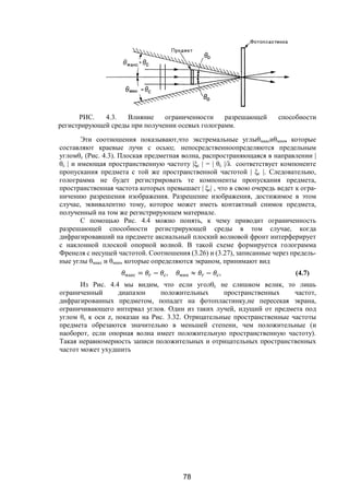 78
РИС. 4.3. Влияние ограниченности разрешающей способности
регистрирующей среды при получении осевых голограмм.
Эти соотношения показывают,что экстремальные углыθмаксиθмин, которые
составляют краевые лучи с осьюz, непосредственноопределяются предельным
угломθс (Рис. 4.3). Плоская предметная волна, распространяющаяся в направлении |
θс | и имеющая пространственную частоту |ξс | = | θс |/λ соответствует компоненте
пропускания предмета с той же пространственной частотой | ξс |. Следовательно,
голограмма не будет регистрировать те компоненты пропускания предмета,
пространственная частота которых превышает | ξс| , что в свою очередь ведет к огра-
ничению разрешения изображения. Разрешение изображения, достижимое в этом
случае, эквивалентно тому, которое может иметь контактный снимок предмета,
полученный на том же регистрирующем материале.
С помощью Рис. 4.4 можно понять, к чему приводит ограниченность
разрешающей способности регистрирующей среды в том случае, когда
дифрагировавший на предмете аксиальный плоский волновой фронт интерферирует
с наклонной плоской опорной волной. В такой схеме формируется голограмма
Френеля с несущей частотой. Соотношения (3.26) и (3.27), записанные через предель-
ные углы θмакс и θмин, которые определяются экраном, принимают вид
макс = − , мин ≈ − , (4.7)
Из Рис. 4.4 мы видим, что если уголθс не слишком велик, то лишь
ограниченный диапазон положительных пространственных частот,
дифрагированных предметом, попадет на фотопластинку,не пересекая экрана,
ограничивающего интервал углов. Один из таких лучей, идущий от предмета под
углом θс к оси z, показан на Рис. 3.32. Отрицательные пространственные частоты
предмета обрезаются значительно в меньшей степени, чем положительные (и
наоборот, если опорная волна имеет положительную пространственную частоту).
Такая неравномерность записи положительных и отрицательных пространственных
частот может ухудшить
Copyright ОАО «ЦКБ «БИБКОМ» & ООО «Aгентство Kнига-Cервис»
 