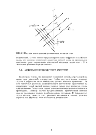 8
Выражение (1.17) очень полезно при рассмотрении задач о дифракции волн. Из него
видно, что величина комплексной амплитуды плоской волны на произвольном
расстоянииz равна произведению комплексной амплитуды волны приz = 0 и
экспоненты, убывающей при увеличении z.
1.3. Дифракция на периодических структурах
Рассмотрим теперь, что происходит со световой волной, встречающей на
своем пути какое-либо препятствие. Чтобы получить точное решение
задачи о дифракции волн, необходимо решить волновое уравнение (1.2)
при граничных условиях, соответствующих выбранному препятствию. К
сожалению, такой прямой подход годится только для предметов очень
простой формы. Даже в этом случае решение получается очень сложным и
громоздким. Поэтому обычно представляющие практический интерес
задачи дифракции решают приближенными методами. В большинстве
задач оптики точность этих решений оказывается вполне удовлет-
ворительной. Причины этого выяснятся в дальнейшем.
РИС.1.2.Плоская волна, распространяющаяся в плоскости yz
Copyright ОАО «ЦКБ «БИБКОМ» & ООО «Aгентство Kнига-Cервис»
 