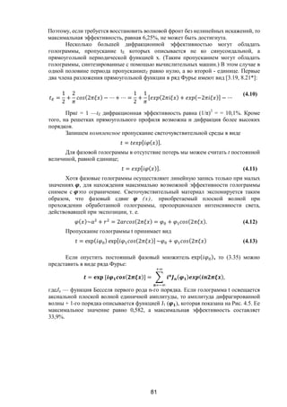 81
Поэтому, если требуется восстановить волновой фронт без нелинейных искажений, то
максимальная эффективность, равная 6,25%, не может быть достигнута.
Несколько большей дифракционной эффективностью могут обладать
голограммы, пропускание tE которых описывается не ко синусоидальной, а
прямоугольной периодической функцией х. (Таким пропусканием могут обладать
голограммы, синтезированные с помощью вычислительных машин.) В этом случае в
одной половине периода пропусканиеtE равно нулю, а во второй - единице. Первые
два члена разложения прямоугольной функции в ряд Фурье имеют вид [3.19, 8.21*]:
=
1
2
+
2
(2 ) − ⋯ + ⋯ =
1
2
+
1
[ (2 ) + (−2 )] − ⋯
(4.10)
Приt = 1 —tE дифракционная эффективность равна (1/π)2
= = 10,1%. Кроме
того, на решетках прямоугольного профиля возможна и дифракция более высоких
порядков.
Запишем комплексное пропускание светочувствительной среды в виде
= [ ( )].
Для фазовой голограммы в отсутствие потерь мы можем считать t постоянной
величиной, равной единице;
= [ ( )]. (4.11)
Хотя фазовые голограммы осуществляют линейную запись только при малых
значениях , для нахождения максимально возможной эффективности голограммы
снимем с это ограничение. Светочувствительный материал экспонируется таким
образом, что фазовый сдвиг (х), приобретаемый плоской волной при
прохождении обработанной голограммы, пропорционален интенсивности света,
действовавшей при экспозиции, т. е.
( )~ + = 2 (2 ) = + (2 ). (4.12)
Пропускание голограммы t принимает вид
= exp( ) exp[ (2 )] ~ + (2 ) (4.13)
Если опустить постоянный фазовый множитель exp( ), то (3.35) можно
представить в виде ряда Фурье:
= [ ( )] = ( ) ( ),
гдеJn — функция Бесселя первого рода n-го порядка. Если голограмма t освещается
аксиальной плоской волной единичной амплитуды, то амплитуда дифрагированной
волны + 1-го порядка описывается функцией J1 ( ), которая показана на Рис. 4.5. Ее
максимальное значение равно 0,582, а максимальная эффективность составляет
33,9%.
Copyright ОАО «ЦКБ «БИБКОМ» & ООО «Aгентство Kнига-Cервис»
 