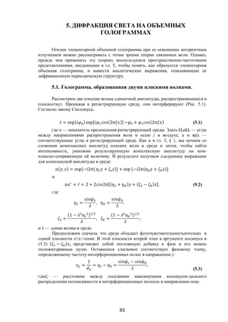 83
5. ДИФРАКЦИЯ СВЕТА НА ОБЪЕМНЫХ
ГОЛОГРАММАХ
Отклик элементарной объемной голограммы при ее освещении когерентным
излучением можно рассматривать с точки зрения теории связанных волн. Однако,
прежде чем применить эту теорию, воспользуемся пространственно-частотными
представлениями, введенными в гл. 5, чтобы понять, как образуется элементарная
объемная голограмма, и вывести аналитические выражения, описывающие ее
дифракционную периодическую структуру.
5.1. Голограмма, образованная двумя плоскими волнами.
Рассмотрим две плоские волны единичной амплитуды, распространяющиеся в
плоскостиyz. Проникая в регистрирующую среду, они интерферируют (Рис. 5.1).
Согласно закону Снеллиуса,
= exp( ) exp[ (2 )] ~ + (2 ) (5.1)
где n — показатель преломления регистрирующей среды. Здесь ΩsиΩr — углы
между направлениями распространения волн и осью z в воздухе, а и ярд —
соответствующие углы в регистрирующей среде. Как и в гл. 3, § 1, мы начнем со
сложения комплексных амплитуд плоских волн в среде и затем, чтобы найти
интенсивность, умножим результирующую комплексную амплитуду на ком-
плексно-сопряженную ей величину. В результате получаем следующее выражение
для комплексной амплитуды в среде:
( , ) = exp[− 2 ( + )] + exp [− 2 ( + )]
и
∗
= = 2 + 2 2 [( + ) + ( − ) ], (9.2)
где
= , = ,
=
(1 − ) /
, =
(1 − ) /
,
и λ — длина волны в среде.
Предположим сначала, что среда обладает фоточувствительностьютолько в
одной плоскости z=z1=const. В этой плоскости второй член в аргументе косинуса в
(5.2) ( − ) представляет собой постоянную добавку к фазе и его можно
положитьравным нулю. Оставшееся слагаемое соответствует фазовому члену,
определяющему частоту интерференционных полос в направлении у:
=
1
= − =
−
,
(5.3)
гдеdy — расстояние между соседними максимумами косинусои-дального
распределения интенсивности в интерференционных полосах в направлении осиу.
Copyright ОАО «ЦКБ «БИБКОМ» & ООО «Aгентство Kнига-Cервис»
 