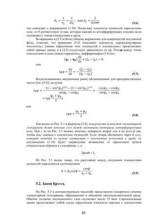 85
=
1
=
1
2
, или =
2 (5.6)
что совпадает с выражением (1.10). Поскольку плоскости пучностей параллельны
осиz, то θ соответствует углам, которые каждая из интерферирующих плоских волн
составляет с этими плоскостями в среде.
Возвращаясь к (5.5) и более общему выражению для поверхностей постоянной
фазы, отметим, что уравнение (5.5) описывает плоскости, перпендикулярные
плоскостиyz [линии пересечения этих плоскостей с плоскостьюyz представляют
собой прямые линии, и в (5.5) отсутствует зависимость от х]. Угол между этими
плоскостями и осью можно определить, дифференцируя (5.5) поz:
( − ) + ( − ) = 0
или
= = −
( − )
( − )
.
(5.7)
Воспользовавшись введенными ранее обозначениями для пространственных
частот [см. (5.2)], получим
= −
(1 − ) /
− (1 − ) /
−
= −
−
−
= (
+
2
).
или
=
+
2 (5.8)
Как видно из Рис. 5.1 и формулы (5.8), поверхности пучностей элементарной
голограммы делят пополам угол между волновыми векторами интерферирующих
волн. Оси у иz на Рис. 5.1 можно, конечно, повернуть вокруг оси я на угол ф так,
чтобы осьz совпала с плоскостью пучностей. Если теперь обозначить через θ угол,
который каждый из пучков составляет с плоскостью пучностей в среде, то
соотношение (1.10) будет справедливо независимо от ориентации пучков
относительно нормали к голограмме, т. е.
2dsinθ = λ,
Из Рис. 5.1 видно также, что расстояние между соседними плоскостями
пучностей определяется соотношением
= =
− (5.9)
5.2. Закон Брэгга.
На Рис. 5.2 в соответствующем масштабе представлено поперечное сечение
элементарной голограммы, образованной в объемной светочувствительной среде.
Обычно толщина эмульсионного слоя составляет около 15 мкм. Горизонтальные
линии представляют собой следы пересечения плоскости чертежа с плоскостями
Copyright ОАО «ЦКБ «БИБКОМ» & ООО «Aгентство Kнига-Cервис»
 