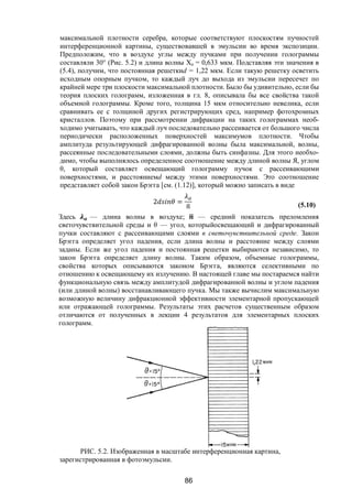 86
максимальной плотности серебра, которые соответствуют плоскостям пучностей
интерференционной картины, существовавшей в эмульсии во время экспозиции.
Предположим, что в воздухе углы между пучками при получении голограммы
составляли 30° (Рис. 5.2) и длина волны Ха = 0,633 мкм. Подставляя эти значения в
(5.4), получим, что постоянная решеткиd = 1,22 мкм. Если такую решетку осветить
исходным опорным пучком, то каждый луч до выхода из эмульсии пересечет по
крайней мере три плоскости максимальной плотности. Было бы удивительно, если бы
теория плоских голограмм, изложенная в гл. 8, описывала бы все свойства такой
объемной голограммы. Кроме того, толщина 15 мкм относительно невелика, если
сравнивать ее с толщиной других регистрирующих сред, например фотохромных
кристаллов. Поэтому при рассмотрении дифракции на таких голограммах необ-
ходимо учитывать, что каждый луч последовательно рассеивается от большого числа
периодически расположенных поверхностей максимумов плотности. Чтобы
амплитуда результирующей дифрагированной волны была максимальной, волны,
рассеянные последовательными слоями, должны быть синфазны. Для этого необхо-
димо, чтобы выполнялось определенное соотношение между длиной волны Я, углом
θ, который составляет освещающий голограмму пучок с рассеивающими
поверхностями, и расстояниемd между этими поверхностями. Это соотношение
представляет собой закон Брэгга [см. (1.12)], который можно записать в виде
2 = (5.10)
Здесь — длина волны в воздухе; — средний показатель преломления
светочувствительной среды и θ — угол, которыйосвещающий и дифрагированный
пучки составляют с рассеивающими слоями в светочувствительной среде. Закон
Брэгга определяет угол падения, если длина волны и расстояние между слоями
заданы. Если же угол падения и постоянная решетки выбираются независимо, то
закон Брэгга определяет длину волны. Таким образом, объемные голограммы,
свойства которых описываются законом Брэгга, являются селективными по
отношению к освещающему их излучению. В настоящей главе мы постараемся найти
функциональную связь между амплитудой дифрагированной волны и углом падения
(или длиной волны) восстанавливающего пучка. Мы также вычислим максимальную
возможную величину дифракционной эффективности элементарной пропускающей
или отражающей голограммы. Результаты этих расчетов существенным образом
отличаются от полученных в лекции 4 результатов для элементарных плоских
голограмм.
РИС. 5.2. Изображенная в масштабе интерференционная картина,
зарегистрированная в фотоэмульсии.
Copyright ОАО «ЦКБ «БИБКОМ» & ООО «Aгентство Kнига-Cервис»
 