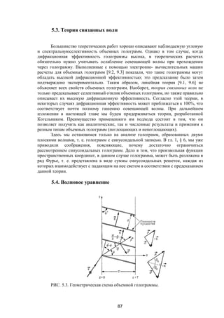 87
5.3. Теория связанных волн
Большинство теоретических работ хорошо описывают наблюдаемую угловую
и спектральнуюселективность объемных голограмм. Однако в том случае, когда
дифракционная эффективность голограммы высока, в теоретических расчетах
обязательно нужно учитывать ослабление освещающей волны при прохождении
через голограмму. Выполненные с помощью электронно- вычислительных машин
расчеты для объемных голограмм [9.2, 9.3] показали, что такие голограммы могут
обладать высокой дифракционной эффективностью; это предсказание было затем
подтверждено экспериментально. Таким образом, линейная теория [9.1, 9.6] не
объясняет всех свойств объемных голограмм. Наоборот, теория связанных волн не
только предсказывает селективный отклик объемных голограмм, но также правильно
описывает их высокую дифракционную эффективность. Согласно этой теории, в
некоторых случаях дифракционная эффективность может приближаться к 100%, что
соответствует почти полному гашению освещающей волны. При дальнейшем
изложении в настоящей главе мы будем придерживаться теории, разработанной
Когельником. Преимущество примененного им подхода состоит в том, что он
позволяет получить как аналитические, так и численные результаты и применим к
разным типам объемных голограмм (поглощающих и непоглощающих).
Здесь мы остановимся только на анализе голограмм, образованных двумя
плоскими волнами, т. е. голограмм с синусоидальной записью. В гл. 1, § 6, мы уже
приводили соображения, поясняющие, почему достаточно ограничиться
рассмотрением синусоидальных голограмм. Дело в том, что произвольная функция
пространственных координат, в данном случае голограмма, может быть разложена в
ряд Фурье, т. е. представлена в виде суммы синусоидальных решеток, каждая из
которых взаимодействует с падающим на нее светом в соответствии с предсказанием
данной теории.
5.4. Волновое уравнение
РИС. 5.3. Геометрическая схема объемной голограммы.
Copyright ОАО «ЦКБ «БИБКОМ» & ООО «Aгентство Kнига-Cервис»
 