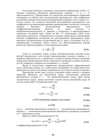 88
Рассмотрим объемную голограмму, схематически изображенную на Рис. 5.3.
Границы голограммы обозначены вертикальными линиямиz = 0 и z = T,
параллельными оси у. Предположим, что в результате экспонирования и проявления
голограммы в ее объеме либо диэлектрическая проницаемость, либо коэффициент
поглощения становятся синусоидальными функциями координат у иzи не зависят от х.
Отсюда следует, что плоскости постоянной диэлектрической проницаемости или
коэффициента поглощенияориентированы перпендикулярно плоскостиyz (плоскости
чертежа). Величина диэлектрической проницаемости (или
коэффициентапоглощения) меняется по закону косинуса в
направлениивекторарешетки К, лежащего в плоскостиyz и перпендикулярного
плоскостям постоянной фазы. Линии на Рис. 5.3 представляют собой следы
пересечения плоскостиyz с поверхностями, в которых синусоидально изменяющаяся
величина коэффициента поглощения или диэлектрической проницаемости имеет
максимум; они расположены на расстоянииd друг от друга и составляют угол ф' с
поверхностями голограммы. Будем считать, что абсолютнаявеличина вектора
решетки К, перпендикулярного к этим поверхностям, равна
= ⃗ =
2
(5.11)
Слева на голограмму падает плоская монохроматическая световая волна,
вектор ⃗ электрического поля которой перпендикулярен плоскости падения, т. е.
направлен параллельно оси х, нормальной к плоскости чертежа. Внутри голограммы
направление распространения волны определяется вектором ⃗, который составляет
угол с нормалью к поверхности голограммы (т. е. с осьюz).
Вектор ⃗ соответствует направлению распространения дифрагированной
волны. (Когельник показал, что с небольшими изменениями эта теория может быть
применена и в случае, когда вектор электрического поля лежит в плоскости падения.)
Прохождение волны через толстую голограмму можно описать с помощью
уравнений Максвелла для немагнитной среды, относительная магнитная
проницаемость которой μ= 1. Эти уравнениясвязывают между собой вектор
электрического поля ⃗, вектор магнитного поля ⃗ и вектор смещения ⃗в среде. В
системе единиц МКС эти уравнения имеют вид
⃗ = −
⃗
. (5.12a)
⃗ = −
⃗
+ ⃗. (5.12б)
⃗=0 (объемные заряды отсутствуют) (5.12в)
⃗=0 (5.12г)
где — магнитная проницаемость вакуума; s0 — диэлектрическая проницаемость
вакуума; — относительная диэлектрическая проницаемость материала голограммы
и — проводимость среды.
Беряrot от обеих частей уравнения (5.12а)
⃗ = −
⃗
= − ⃗
(5.13)
и дифференцируя уравнение (5.12б)
Copyright ОАО «ЦКБ «БИБКОМ» & ООО «Aгентство Kнига-Cервис»
 