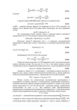 89
⃗ = −
⃗
+
⃗
(5.14)
получаем
⃗ = − (
⃗
+
⃗
) (5.15)
С другой стороны ⃗ можно записать в следующем виде:
⃗ = ( )⃗ − ∇ ⃗ (5.16)
где — оператор Лапласа. Прежде чем приравнять (5.15) и (5.16), покажем, что
первый член в правой части (5.16) равен нулю. Рассмотрим для этого уравнение
(5.12в)
⃗ = ( ⃗) = 0
Это соотношение можно записать иначе с помощью другого векторного
тождества (см. [9.7, 9.17*]), которое в нашем случае имеет вид
( ⃗) = ⃗ ( ) + ⃗ (5.17)
Поскольку вектор ⃗ параллелен оси х, а изменение диэлектрической
проницаемости происходит только в плоскостиyz, то скалярное произведение равно
нулю:
⃗ ( ) = 0 (5.18)
и из (5.17) следует, что
⃗ = 0 (5.19)
Комбинируя (5.19), (5.16) и (5.15), получаем
∇ ⃗ −
⃗
−
⃗
= 0 (5.20)
Теперь мы можем подставить в (5.20) выражения для ⃗, и соответствующие
нашему частному случаю. Так же, как и в гл. 5,§ 1, мы можем записать вектор
электрического поля у, направленный параллельно оси х, в виде скалярной величины
( , , ) = [ ( , )exp ( )], (5.21)
которая не зависит от х и осциллирует с постоянной угловой частотой со.
Опустив, как и ранее, символ действительной величины Re [ ], решим уравнение
(5.20) для комплексной величины а (y,z). Подставляя (5.21) в (5.20), получаем
∇ − + = 0, (5.22)
Можно считать, что относительная диэлектрическая проницаемость ̅
складывается из среднего значения є и синусоидально изменяющейся компоненты,
имеющей амплитуду Вектор, идущий из начала координат в любую точку среды,
можно представить в ⃗ = ⃗ + ⃗ + ⃗ (і,⃗ ⃗ и ⃗— единичные векторы, направленные
соответственно по осям х,у иz). Для принятого нами пространственного
распределения диэлектрической проницаемости поверхности = const представляют
собой плоскости,уравнения которых по аналогии с (5.6) можно записать в виде
⃗ ∙ ⃗ = ,
где вектор ⃗ — единичный вектор нормали к этим плоскостям,равный
⃗
| ⃗|
. Величина
в каждой из таких плоскостей определяется пространственной фазой 2
⃗ ⃗
= ⃗ ⃗,
где ⃗ ⃗ представляет собой расстояние плоскости = const от начала координат и
Copyright ОАО «ЦКБ «БИБКОМ» & ООО «Aгентство Kнига-Cервис»
 