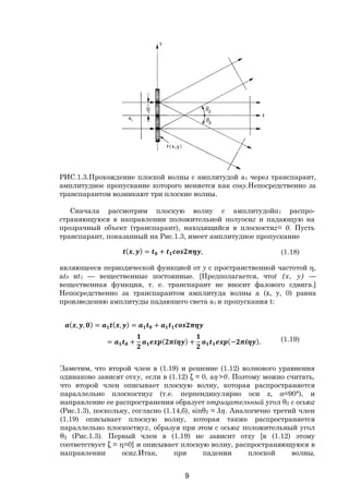 9
РИС.1.3.Прохождение плоской волны с амплитудой a1 через транспарант,
амплитудное пропускание которого меняется как cosy.Непосредственно за
транспарантом возникают три плоские волны.
Сначала рассмотрим плоскую волну с амплитудойa1 распро-
страняющуюся в направлении положительной полуосиz и падающую на
прозрачный объект (транспарант), находящийся в плоскостиz= 0. Пусть
транспарант, показанный на Рис.1.3, имеет амплитудное пропускание
( , ) = + , (1.18)
являющееся периодической функцией от y с пространственной частотой η,
at0 иt1 — вещественные постоянные. [Предполагается, чтоt (х, у) —
вещественная функция, т. е. транспарант не вносит фазового сдвига.]
Непосредственно за транспарантом амплитуда волны а (х, у, 0) равна
произведению амплитуды падающего света a1 и пропускания t:
( , , ) = ( , ) = +
= + ( ) + (− ). (1.19)
Заметим, что второй член в (1.19) и решение (1.12) волнового уравнения
одинаково зависят отху, если в (1.12) ξ = 0, аη>0. Поэтому можно считать,
что второй член описывает плоскую волну, которая распространяется
параллельно плоскостиyz (т.е. перпендикулярно оси х, а=90°), и
направление ее распространения образует отрицательный угол θ2 с осьюz
(Рис.1.3), поскольку, согласно (1.14,б), sinθ2 = λη. Аналогично третий член
(1.19) описывает плоскую волну, которая также распространяется
параллельно плоскостиyz, образуя при этом с осьюz положительный угол
θ2 (Рис.1.3). Первый член в (1.19) не зависит отху [в (1.12) этому
соответствует ξ = η=0] и описывает плоскую волну, распространяющуюся в
направлении осиz.Итак, при падении плоской волны,
Copyright ОАО «ЦКБ «БИБКОМ» & ООО «Aгентство Kнига-Cервис»
 