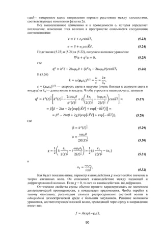 90
гдеd— измеренное вдоль направления нормали расстояние между плоскостями,
соответствующее изменению фазы на 2π.
Все вышесказанное применимо и к проводимости о, которая определяет
поглощение; изменение этих величин в пространстве описывается следующими
соотношениями:
= ̅ + ⃗ ⃗, (5.23)
= + ⃗ ⃗, (5.24)
Подставляя (5.23) и (5.24) в (5.22), получаем волновое уравнение
∇ + = 0, (5.25)
где
q = ̅ − 2 + ( − 2 ) ⃗ ⃗, (5.26)
В (5.26)
= ( ) /
= =
2
,
= ( ) /
— скорость света в вакууме (очень близкая к скорости света в
воздухе) и — длина волны в воздухе. Чтобы упростить наши расчеты, запишем
q = ( ̅) ( ̅) −
2
( ̅)
+ 2
2( ̅)
−
2( ̅)
⃗ ⃗ =
= − 2 + 2 exp ⃗ ⃗ + exp − ⃗ ⃗ =
= − 2 + 2 [exp ⃗ ⃗ + exp − ⃗ ⃗ ],
(5.27)
(5.28)
где
β = ( ̅) (5.29)
α =
2 ( ̅) (5.30)
χ =
1
2 2( ̅)
−
2( ̅)
=
1
2
(
2( ̅)
− )
(5.31)
и
α =
( )
,
(5.32)
Как будет показано ниже, параметр взаимодействия имеет особое значение в
теории связанных волн. Он описывает взаимодействие между падающей и
дифрагированной волнами. Если = 0, то нет ни взаимодействия, ни дифракции.
Оптические свойства среды обычно принято характеризовать не значением
диэлектрической проницаемости, а показателем преломления. Чтобы перейти к
такому описанию, рассмотрим сначала распространение световой волны в
однородной диэлектрической среде с большим затуханием. Решение волнового
уравнения, соответствующее плоской волне, проходящей через среду в направлении
имеет вид
= (− ),
Copyright ОАО «ЦКБ «БИБКОМ» & ООО «Aгентство Kнига-Cервис»
 