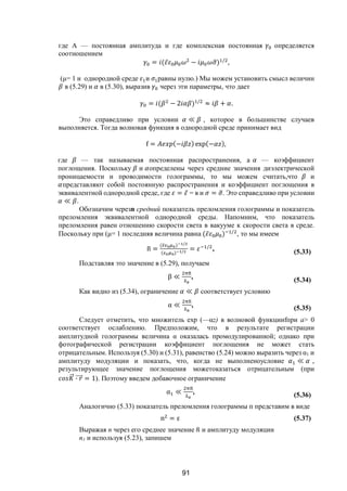 91
где А — постоянная амплитуда и где комплексная постоянная определяется
соотношением
= ( ̅ − ) /
,
(μ= 1 и однородной среде и равны нулю.) Мы можем установить смысл величин
в (5.29) и в (5.30), выразив через эти параметры, что дает
= ( − 2 ) /
≈ + .
Это справедливо при условии ≪ , которое в большинстве случаев
выполняется. Тогда волновая функция в однородной среде принимает вид
f = (− ) exp(− ),
где — так называемая постоянная распространения, а — коэффициент
поглощения. Поскольку и определены через средние значения диэлектрической
проницаемости и проводимости голограммы, то мы можем считать,что и
представляют собой постоянную распространения и коэффициент поглощения в
эквивалентной однородной среде, где = ̅ = в и = . Это справедливо при условии
≪ .
Обозначим черезn средний показатель преломления голограммы и показатель
преломления эквивалентной однородной среды. Напомним, что показатель
преломления равен отношению скорости света в вакууме к скорости света в среде.
Поскольку при (μ= 1 последняя величина равна ( ̅ ) /
, то мы имеем
n =
( ) /
( ) / = /
, (5.33)
Подставляя это значение в (5.29), получаем
β ≪ , (5.34)
Как видно из (5.34), ограничение ≪ соответствует условию
α ≪ , (5.35)
Следует отметить, что множитель ехр (—z) в волновой функцииfпри а> 0
соответствует ослаблению. Предположим, что в результате регистрации
амплитудной голограммы величина  оказалась промодулированной; однако при
фотографической регистрации коэффициент поглощения не может стать
отрицательным. Используя (5.30) и (5.31), равенство (5.24) можно выразить через 1 и
амплитуду модуляции и показать, что, когда не выполненоусловие ≪ ,
результирующее значение поглощения можетоказаться отрицательным (при
⃗ ∙ ⃗ = 1). Поэтому введем добавочное ограничение
α ≪ , (5.36)
Аналогично (5.33) показатель преломления голограммы п представим в виде
n = ε (5.37)
Выражая n через его среднее значение и амплитуду модуляции
n1 и используя (5.23), запишем
Copyright ОАО «ЦКБ «БИБКОМ» & ООО «Aгентство Kнига-Cервис»
 