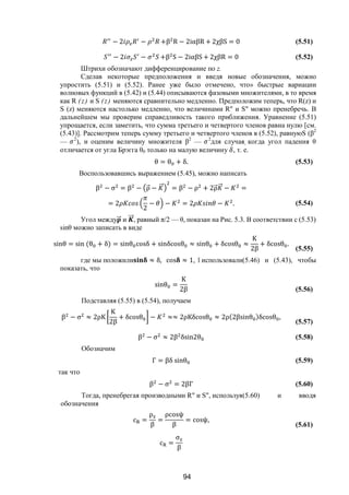 94
− 2 − +β R − 2iαβR + 2χβS = 0 (5.51)
− 2 − +β S − 2iαβS + 2χβR = 0 (5.52)
Штрихи обозначают дифференцирование по z.
Сделав некоторые предположения и введя новые обозначения, можно
упростить (5.51) и (5.52). Ранее уже было отмечено, что» быстрые вариации
волновых функций в (5.42) и (5.44) описываются фазовыми множителями, в то время
как R (z) и S (z) меняются сравнительно медленно. Предположим теперь, что R(z) и
S (z) меняются настолько медленно, что величинами R" и S" можно пренебречь. В
дальнейшем мы проверим справедливость такого приближения. Уравнение (5.51)
упрощается, если заметить, что сумма третьего и четвертого членов равна нулю [см.
(5.43)]. Рассмотрим теперь сумму третьего и четвертого членов в (5.52), равнуюS (β2
— 2
), и оценим величину множителя β2
— 2
для случая, когда угол падения θ
отличается от угла Брэгга θ0 только на малую величину , т. е.
θ = θ + δ. (5.53)
Воспользовавшись выражением (5.45), можно написать
β − σ = β − ρ⃗ − ⃗ = β − ρ + 2ρ⃗ ⃗ − =
= 2
2
− − = 2 − . (5.54)
Угол между ⃗ и ⃗, равный π/2 — θ, показан на Рис. 5.3. В соответствии с (5.53)
sinθ можно записать в виде
sinθ = sin (θ + δ) = sinθ cosδ + sinδcosθ ≈ sinθ + δcosθ ≈
K
2β
+ δcosθ .
(5.55)
где мы положили ≈ δ, cos ≈ 1, Ї использовали(5.46) и (5.43), чтобы
показать, что
sinθ =
K
2β (5.56)
Подставляя (5.55) в (5.54), получаем
β − σ ≈ 2ρK
K
2β
+ δcosθ − ≈≈ 2ρKδcosθ ≈ 2ρ(2βsinθ )δcosθ ,
(5.57)
β − σ ≈ 2β δsin2θ (5.58)
Обозначим
Γ = βδ sinθ (5.59)
так что
β − σ = 2βΓ (5.60)
Тогда, пренебрегая производными R" и S", используя(5.60) и вводя
обозначения
c =
ρ
β
=
ρcosψ
β
= cosψ,
(5.61)
c =
σ
β
Copyright ОАО «ЦКБ «БИБКОМ» & ООО «Aгентство Kнига-Cервис»
 