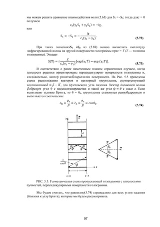 97
мы можем решить уравнение взаимодействия волн (5.63) для S1 = -S2; тогда дляz = 0
получаем
c (γ S + γ S ) = −iχ,
или
S = −S = −
iχ
c (γ − γ )
.
(5.72)
При таких значенияхS1 иS2 из (5.69) можно вычислить амплитуду
дифрагированной волны на другой поверхности голограммы приz = Т (Т — толщина
голограммы). Этодает
S(T) =
c (γ − γ )
[exp(γ ) − exp (γ )].
(5.73)
В соответствии с ранее намеченным планом ограничимся случаем, когда
плоскости решетки ориентированы перпендикулярно поверхности голограммы и,
следовательно, вектор решеткиК⃗параллелен поверхности. На Рис. 5.5 приведены
схема расположения векторов и векторный треугольник, соответствующий
соотношению ⃗ = ⃗ − ⃗, для брэгговского угла падения. Вектор падающей волны
⃗образует угол θ с плоскостямирешетки и такой же угол = с осью z. Если
выполнено условие Брэгга, то θ = θ0, треугольник становится равнобедренным и
выполняется соотношение
c = = = = .
(5.74)
РИС. 5.5. Геометрическая схема пропускающей голограммы с плоскостями
пучностей, перпендикулярными поверхности голограммы.
Мы будем считать, что равенство(5.74) справедливо для всех углов падения
(близких к углу Брэгга), которые мы будем рассматривать.
Copyright ОАО «ЦКБ «БИБКОМ» & ООО «Aгентство Kнига-Cервис»
 