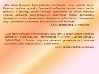 …Для меня, Виталий Александрович Сластенин – это, прежде всего,
Учитель: кладезь знаний и душевной щедрости, профессионал, всегда
готовый к диалогу, всегда готовый прочитать на одном дыхании
лекцию, написать замечательные лирические стихи, рассказать
смешную историю, внимательно выслушать собеседника, сопереживая
ему, и уже думая как помочь! Вот такой он, мой Учитель!
д.п.н., профессор Е. А. Леванова
…Для меня Виталий Александрович был, есть и будет всегда Лидером
МИРОВОГО ОБРАЗОВАНИЯ, НАСТОЯЩИМ УЧИТЕЛЕМ, НАСТАВНИКОМ и
ЛИЧНОСТЬЮ. Всегда стараюсь помнить, равняться и с честью
развивать идеи академика В.А. Сластенина.
к.п.н., профессор В.А. Плешаков
 