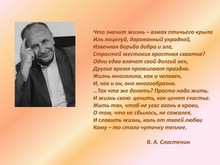 Что значит жизнь – взмах птичьего крыла
Иль поцелуй, дарованный украдкой,
Извечная борьба добра и зла,
Страстей жестоких яростная схватка?
Одни едва влачат свой долгий век,
Другие время прожигают праздно.
Жизнь многолика, как и человек,
И, как и он, она многообразна.
…Так что же делать? Просто надо жить.
И жизнь свою ценить, как ценят счастье.
Жить так, чтоб не угас огонь в крови,
О том, что не сбылось, не сожалея,
И славить жизнь, коль от твоей любви
Кому – то стало чуточку теплее.
В. А. Сластенин
 