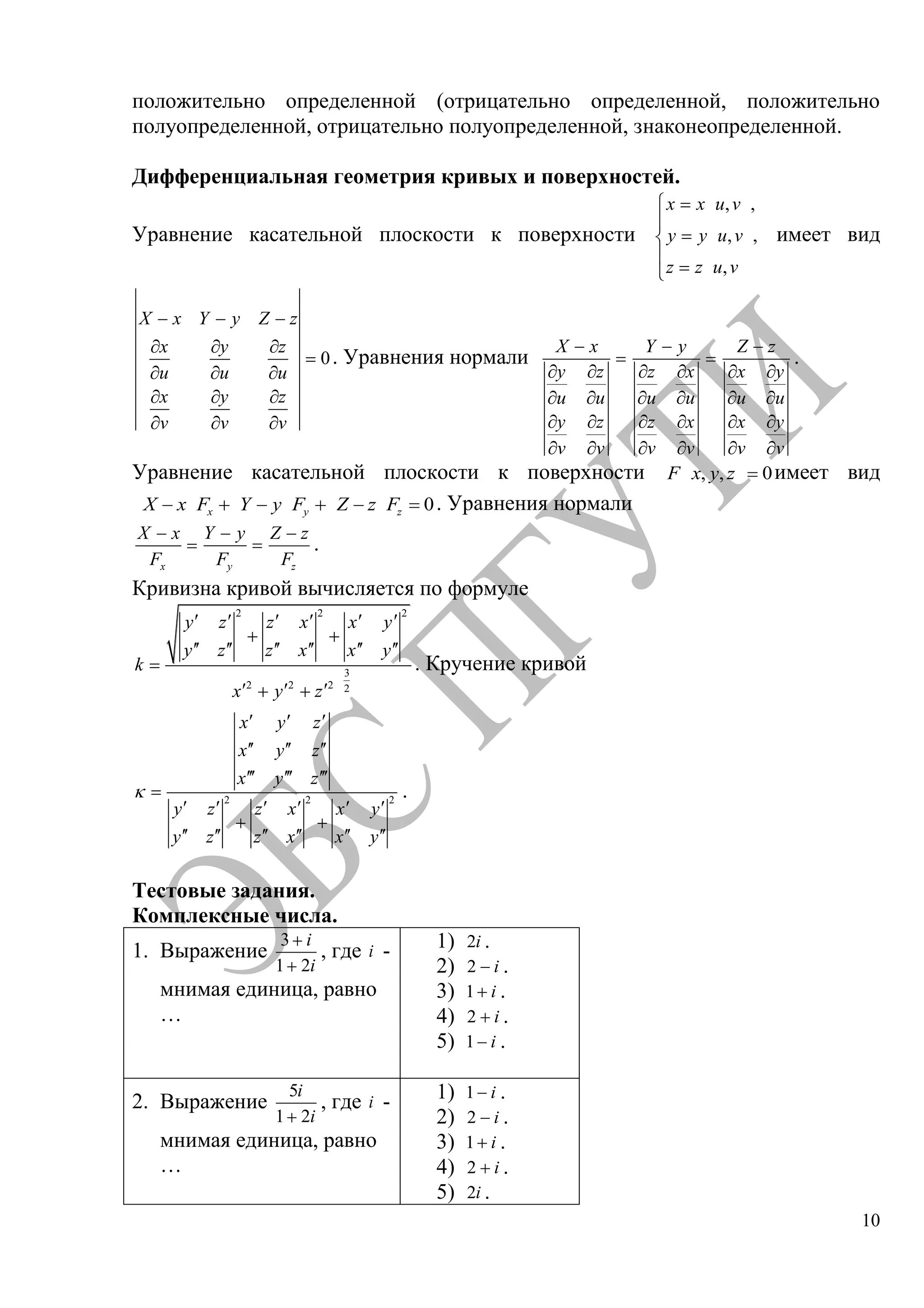 10
положительно определенной (отрицательно определенной, положительно
полуопределенной, отрицательно полуопределенной, знаконеопределенной.
Дифференциальная геометрия кривых и поверхностей.
Уравнение касательной плоскости к поверхности
, ,
, ,
,
x x u v
y y u v
z z u v
имеет вид
0
X x Y y Z z
x y z
u u u
x y z
v v v
. Уравнения нормали
X x
y z
u u
y z
v v
Y y
z x
u u
z x
v v
Z z
x y
u u
x y
v v
.
Уравнение касательной плоскости к поверхности , , 0F x y z имеет вид
0x y zX x F Y y F Z z F . Уравнения нормали
x
X x
F y
Y y
F z
Z z
F
.
Кривизна кривой вычисляется по формуле
2 2 2
3
2 2 2 2
y z z x x y
y z z x x y
k
x y z
. Кручение кривой
2 2 2
x y z
x y z
x y z
y z z x x y
y z z x x y
.
Тестовые задания.
Комплексные числа.
1. Выражение
3
1 2
i
i
, где i -
мнимая единица, равно
…
1) 2i .
2) 2 i .
3) 1 i .
4) 2 i .
5) 1 i .
2. Выражение
5
1 2
i
i
, где i -
мнимая единица, равно
…
1) 1 i .
2) 2 i .
3) 1 i .
4) 2 i .
5) 2i .
Copyright ОАО «ЦКБ «БИБКОМ» & ООО «Aгентство Kнига-Cервис»
 