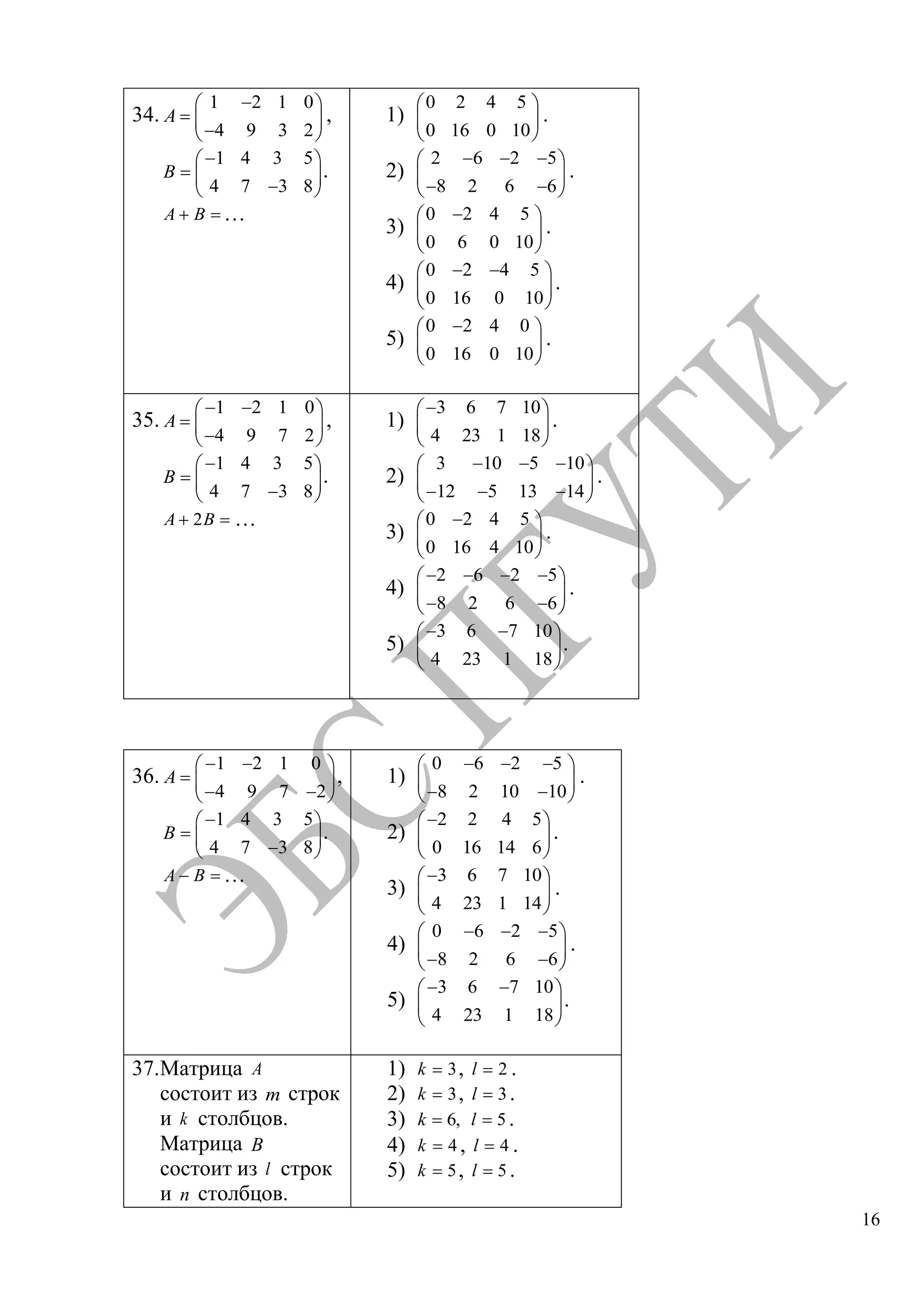 16
34.
1 2 1 0
4 9 3 2
A ,
1 4 3 5
4 7 3 8
B .
A B …
1)
0 2 4 5
0 16 0 10
.
2)
2 6 2 5
8 2 6 6
.
3)
0 2 4 5
0 6 0 10
.
4)
0 2 4 5
0 16 0 10
.
5)
0 2 4 0
0 16 0 10
.
35.
1 2 1 0
4 9 7 2
A ,
1 4 3 5
4 7 3 8
B .
2A B …
1)
3 6 7 10
4 23 1 18
.
2)
3 10 5 10
12 5 13 14
.
3)
0 2 4 5
0 16 4 10
.
4)
2 6 2 5
8 2 6 6
.
5)
3 6 7 10
4 23 1 18
.
36.
1 2 1 0
4 9 7 2
A ,
1 4 3 5
4 7 3 8
B .
A B …
1)
0 6 2 5
8 2 10 10
.
2)
2 2 4 5
0 16 14 6
.
3)
3 6 7 10
4 23 1 14
.
4)
0 6 2 5
8 2 6 6
.
5)
3 6 7 10
4 23 1 18
.
37.Матрица A
состоит из m строк
и k столбцов.
Матрица B
состоит из l строк
и n столбцов.
1) 3k , 2l .
2) 3k , 3l .
3) 6,k 5l .
4) 4k , 4l .
5) 5k , 5l .
Copyright ОАО «ЦКБ «БИБКОМ» & ООО «Aгентство Kнига-Cервис»
 