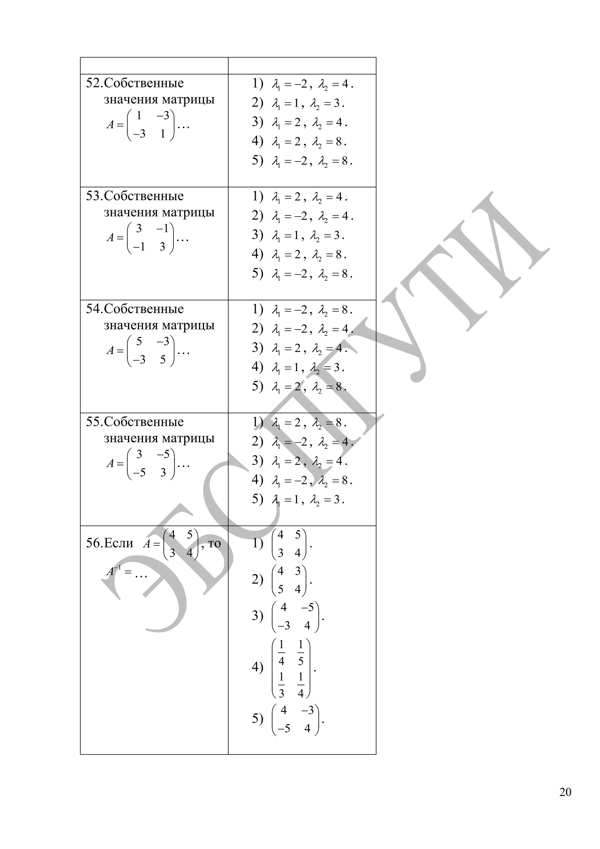 20
52.Собственные
значения матрицы
1 3
3 1
A …
1) 1 2, 2 4 .
2) 1 1, 2 3.
3) 1 2 , 2 4 .
4) 1 2 , 2 8.
5) 1 2, 2 8.
53.Собственные
значения матрицы
3 1
1 3
A …
1) 1 2 , 2 4 .
2) 1 2, 2 4 .
3) 1 1, 2 3.
4) 1 2 , 2 8.
5) 1 2, 2 8.
54.Собственные
значения матрицы
5 3
3 5
A …
1) 1 2, 2 8.
2) 1 2, 2 4 .
3) 1 2 , 2 4 .
4) 1 1, 2 3.
5) 1 2 , 2 8.
55.Собственные
значения матрицы
3 5
5 3
A …
1) 1 2 , 2 8.
2) 1 2, 2 4 .
3) 1 2 , 2 4 .
4) 1 2, 2 8.
5) 1 1, 2 3.
56.Если
4 5
3 4
A , то
1
A …
1)
4 5
3 4
.
2)
4 3
5 4
.
3)
4 5
3 4
.
4)
1 1
4 5
1 1
3 4
.
5)
4 3
5 4
.
Copyright ОАО «ЦКБ «БИБКОМ» & ООО «Aгентство Kнига-Cервис»
 