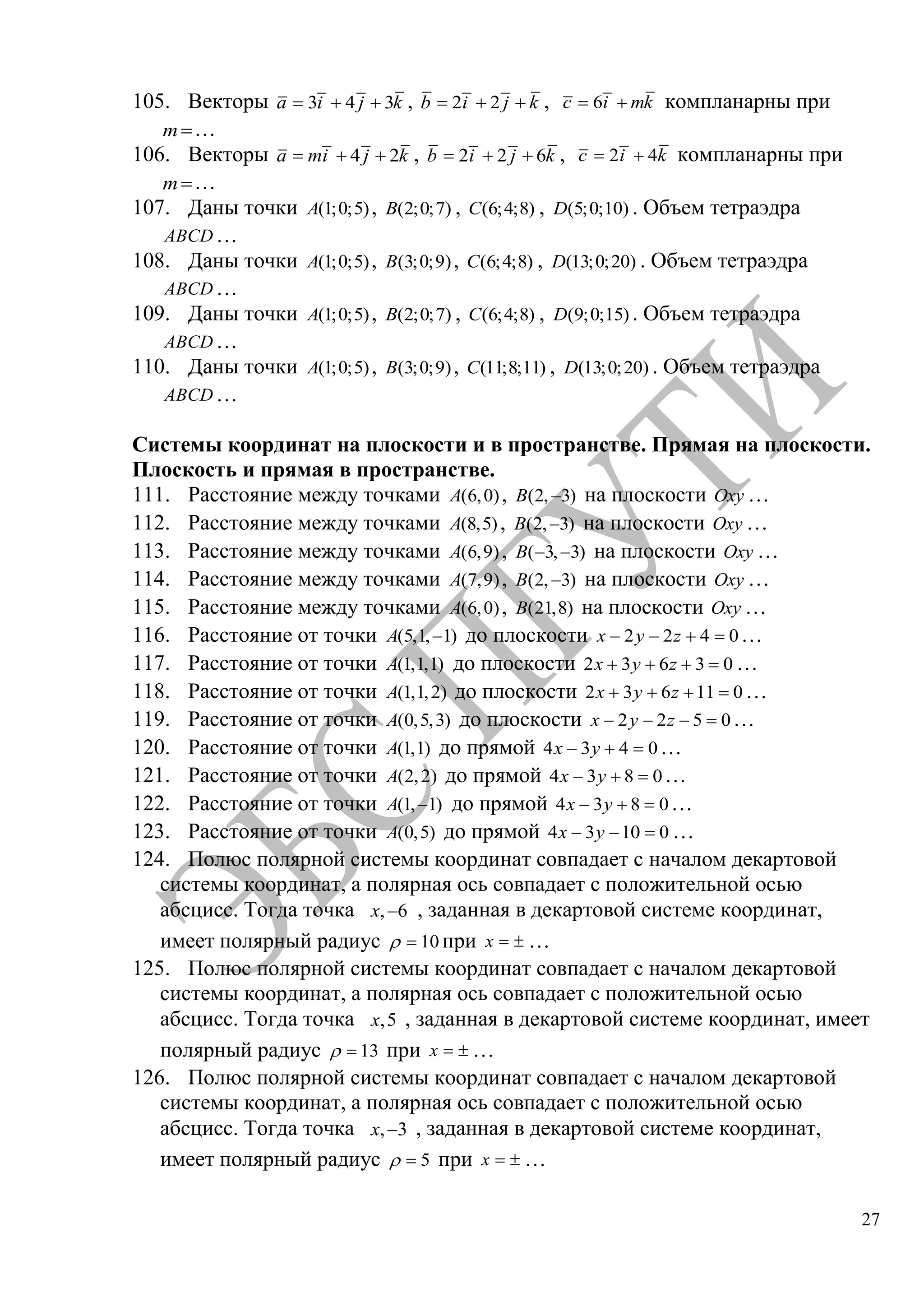27
105. Векторы 3 4 3a i j k , 2 2b i j k , 6c i mk компланарны при
m …
106. Векторы 4 2a mi j k , 2 2 6b i j k , 2 4c i k компланарны при
m …
107. Даны точки (1;0;5)A , (2;0;7)B , (6;4;8)C , (5;0;10)D . Объем тетраэдра
ABCD …
108. Даны точки (1;0;5)A , (3;0;9)B , (6;4;8)C , (13;0;20)D . Объем тетраэдра
ABCD …
109. Даны точки (1;0;5)A , (2;0;7)B , (6;4;8)C , (9;0;15)D . Объем тетраэдра
ABCD …
110. Даны точки (1;0;5)A , (3;0;9)B , (11;8;11)C , (13;0;20)D . Объем тетраэдра
ABCD …
Системы координат на плоскости и в пространстве. Прямая на плоскости.
Плоскость и прямая в пространстве.
111. Расстояние между точками (6,0)A , (2, 3)B на плоскости Oxy …
112. Расстояние между точками (8,5)A , (2, 3)B на плоскости Oxy …
113. Расстояние между точками (6,9)A , ( 3, 3)B на плоскости Oxy …
114. Расстояние между точками (7,9)A , (2, 3)B на плоскости Oxy …
115. Расстояние между точками (6,0)A , (21,8)B на плоскости Oxy …
116. Расстояние от точки (5,1, 1)A до плоскости 2 2 4 0x y z …
117. Расстояние от точки (1,1,1)A до плоскости 2 3 6 3 0x y z …
118. Расстояние от точки (1,1,2)A до плоскости 2 3 6 11 0x y z …
119. Расстояние от точки (0,5,3)A до плоскости 2 2 5 0x y z …
120. Расстояние от точки (1,1)A до прямой 4 3 4 0x y …
121. Расстояние от точки (2,2)A до прямой 4 3 8 0x y …
122. Расстояние от точки (1, 1)A до прямой 4 3 8 0x y …
123. Расстояние от точки (0,5)A до прямой 4 3 10 0x y …
124. Полюс полярной системы координат совпадает с началом декартовой
системы координат, а полярная ось совпадает с положительной осью
абсцисс. Тогда точка , 6x , заданная в декартовой системе координат,
имеет полярный радиус 10 при x …
125. Полюс полярной системы координат совпадает с началом декартовой
системы координат, а полярная ось совпадает с положительной осью
абсцисс. Тогда точка ,5x , заданная в декартовой системе координат, имеет
полярный радиус 13 при x …
126. Полюс полярной системы координат совпадает с началом декартовой
системы координат, а полярная ось совпадает с положительной осью
абсцисс. Тогда точка , 3x , заданная в декартовой системе координат,
имеет полярный радиус 5 при x …
Copyright ОАО «ЦКБ «БИБКОМ» & ООО «Aгентство Kнига-Cервис»
 