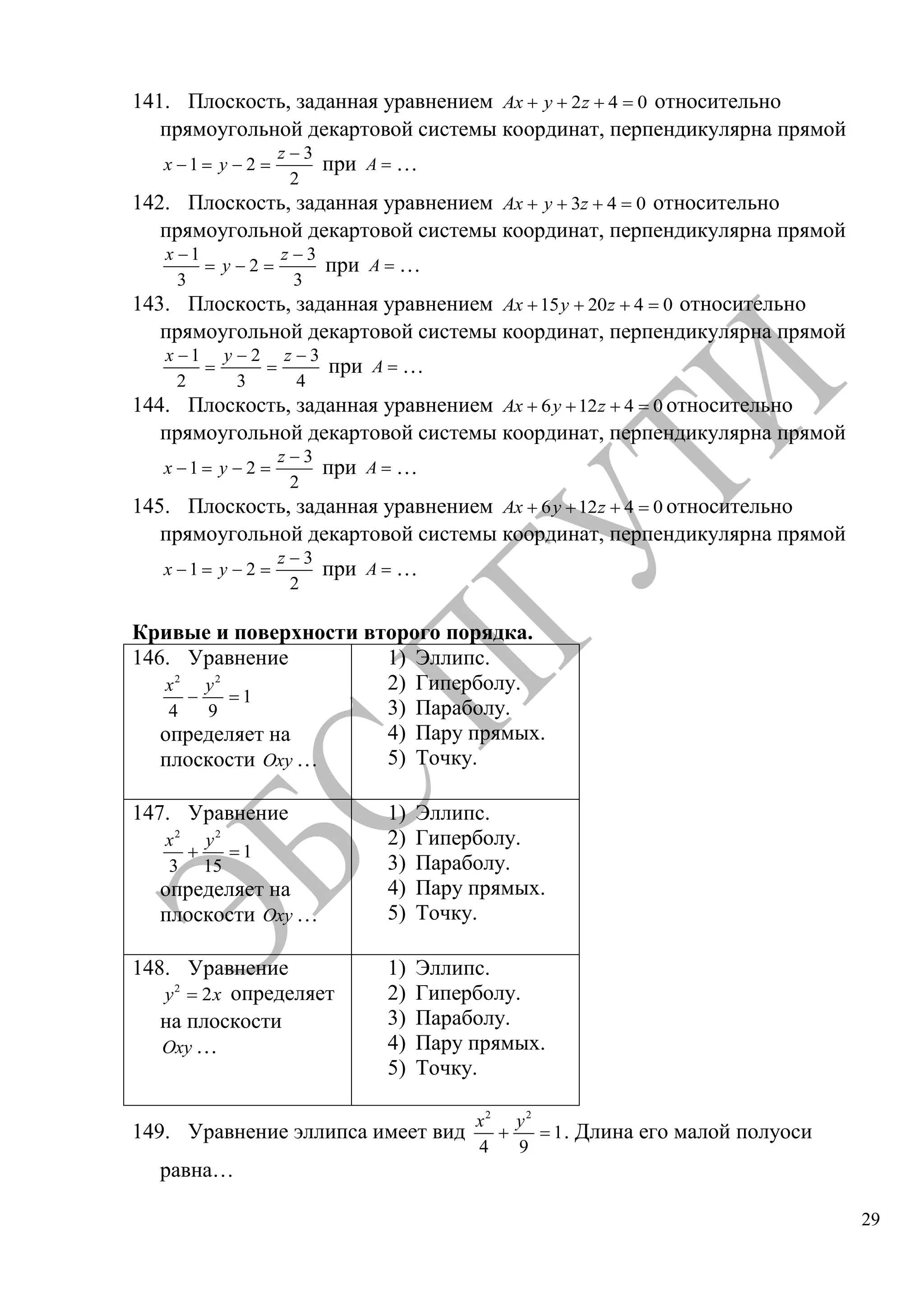 29
141. Плоскость, заданная уравнением 2 4 0Ax y z относительно
прямоугольной декартовой системы координат, перпендикулярна прямой
3
1 2
2
z
x y при A …
142. Плоскость, заданная уравнением 3 4 0Ax y z относительно
прямоугольной декартовой системы координат, перпендикулярна прямой
1 3
2
3 3
x z
y при A …
143. Плоскость, заданная уравнением 15 20 4 0Ax y z относительно
прямоугольной декартовой системы координат, перпендикулярна прямой
1 2 3
2 3 4
x y z
при A …
144. Плоскость, заданная уравнением 6 12 4 0Ax y z относительно
прямоугольной декартовой системы координат, перпендикулярна прямой
3
1 2
2
z
x y при A …
145. Плоскость, заданная уравнением 6 12 4 0Ax y z относительно
прямоугольной декартовой системы координат, перпендикулярна прямой
3
1 2
2
z
x y при A …
Кривые и поверхности второго порядка.
146. Уравнение
2 2
1
4 9
x y
определяет на
плоскости Oxy …
1) Эллипс.
2) Гиперболу.
3) Параболу.
4) Пару прямых.
5) Точку.
147. Уравнение
2 2
1
3 15
x y
определяет на
плоскости Oxy …
1) Эллипс.
2) Гиперболу.
3) Параболу.
4) Пару прямых.
5) Точку.
148. Уравнение
2
2y x определяет
на плоскости
Oxy …
1) Эллипс.
2) Гиперболу.
3) Параболу.
4) Пару прямых.
5) Точку.
149. Уравнение эллипса имеет вид
2 2
1
4 9
x y
. Длина его малой полуоси
равна…
Copyright ОАО «ЦКБ «БИБКОМ» & ООО «Aгентство Kнига-Cервис»
 