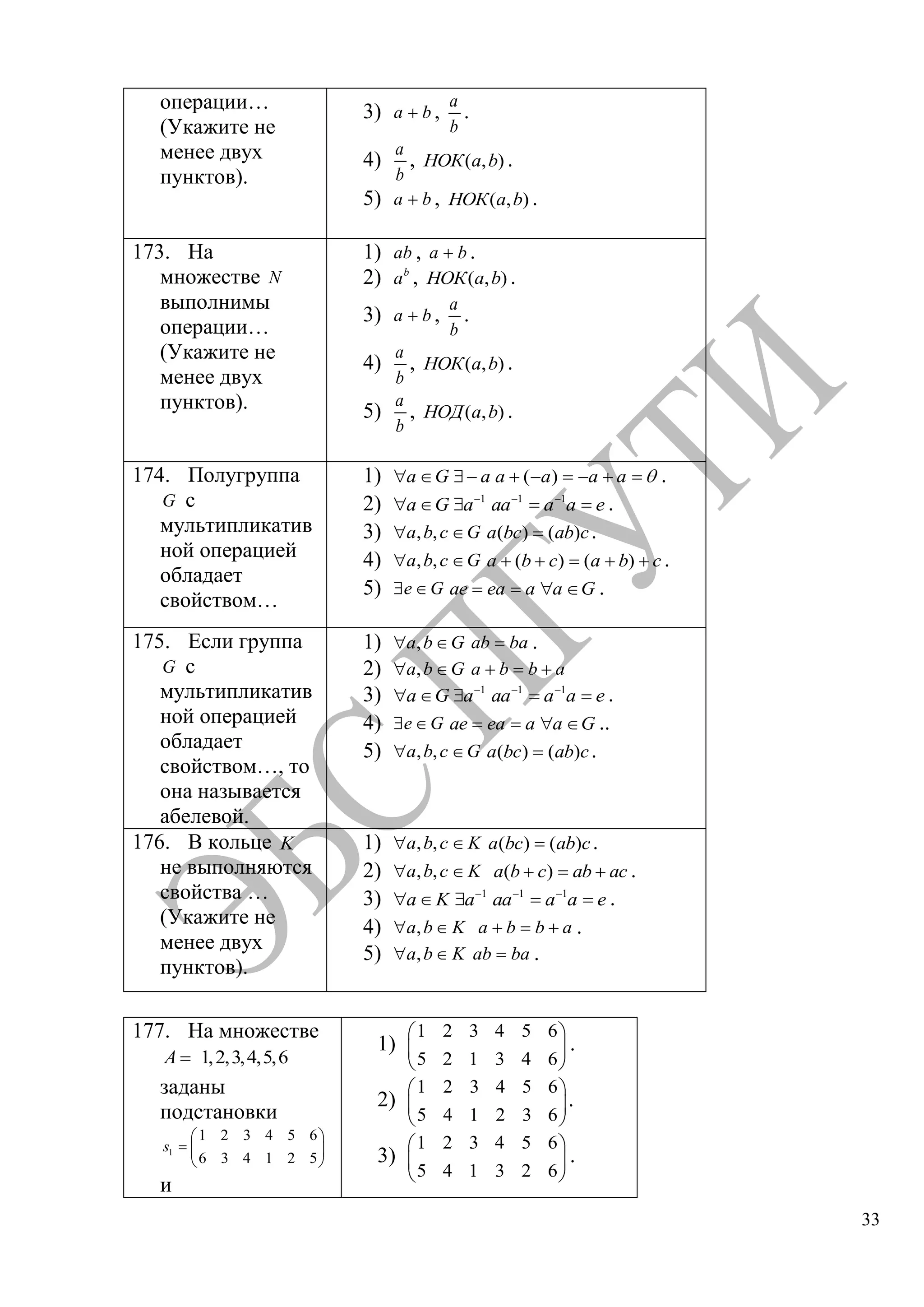 33
операции…
(Укажите не
менее двух
пунктов).
3) a b ,
a
b
.
4)
a
b
, ( , )НОК a b .
5) a b , ( , )НОК a b .
173. На
множестве N
выполнимы
операции…
(Укажите не
менее двух
пунктов).
1) ab , a b .
2) b
a , ( , )НОК a b .
3) a b ,
a
b
.
4)
a
b
, ( , )НОК a b .
5)
a
b
, ( , )НОД a b .
174. Полугруппа
G с
мультипликатив
ной операцией
обладает
свойством…
1) ( )a G a a a a a .
2) 1 1 1
a G a aa a a e .
3) , ,a b c G ( ) ( )a bc ab c.
4) , ,a b c G ( ) ( )a b c a b c .
5) e G ae ea a a G .
175. Если группа
G с
мультипликатив
ной операцией
обладает
свойством…, то
она называется
абелевой.
1) ,a b G ab ba .
2) ,a b G a b b a
3) 1 1 1
a G a aa a a e .
4) e G ae ea a a G ..
5) , ,a b c G ( ) ( )a bc ab c.
176. В кольце K
не выполняются
свойства …
(Укажите не
менее двух
пунктов).
1) , ,a b c K ( ) ( )a bc ab c.
2) , ,a b c K ( )a b c ab ac .
3) 1 1 1
a K a aa a a e .
4) ,a b K a b b a .
5) ,a b K ab ba .
177. На множестве
1,2,3,4,5,6A
заданы
подстановки
1
1 2 3 4 5 6
6 3 4 1 2 5
s
и
1)
1 2 3 4 5 6
5 2 1 3 4 6
.
2)
1 2 3 4 5 6
5 4 1 2 3 6
.
3)
1 2 3 4 5 6
5 4 1 3 2 6
.
Copyright ОАО «ЦКБ «БИБКОМ» & ООО «Aгентство Kнига-Cервис»
 