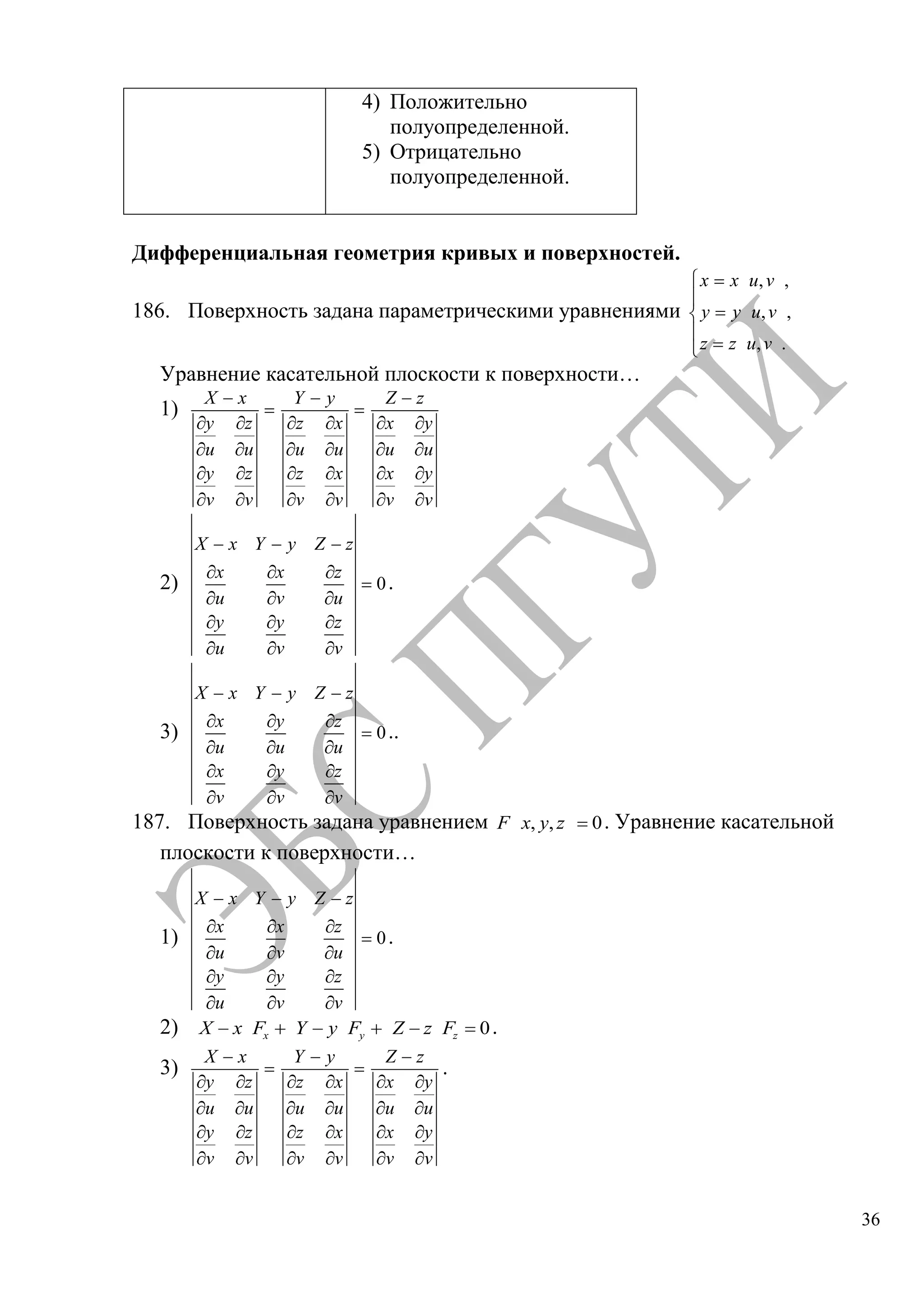 36
4) Положительно
полуопределенной.
5) Отрицательно
полуопределенной.
Дифференциальная геометрия кривых и поверхностей.
186. Поверхность задана параметрическими уравнениями
, ,
, ,
, .
x x u v
y y u v
z z u v
Уравнение касательной плоскости к поверхности…
1)
X x
y z
u u
y z
v v
Y y
z x
u u
z x
v v
Z z
x y
u u
x y
v v
2) 0
X x Y y Z z
x x z
u v u
y y z
u v v
.
3) 0
X x Y y Z z
x y z
u u u
x y z
v v v
..
187. Поверхность задана уравнением , , 0F x y z . Уравнение касательной
плоскости к поверхности…
1) 0
X x Y y Z z
x x z
u v u
y y z
u v v
.
2) 0x y zX x F Y y F Z z F .
3)
X x
y z
u u
y z
v v
Y y
z x
u u
z x
v v
Z z
x y
u u
x y
v v
.
Copyright ОАО «ЦКБ «БИБКОМ» & ООО «Aгентство Kнига-Cервис»
 