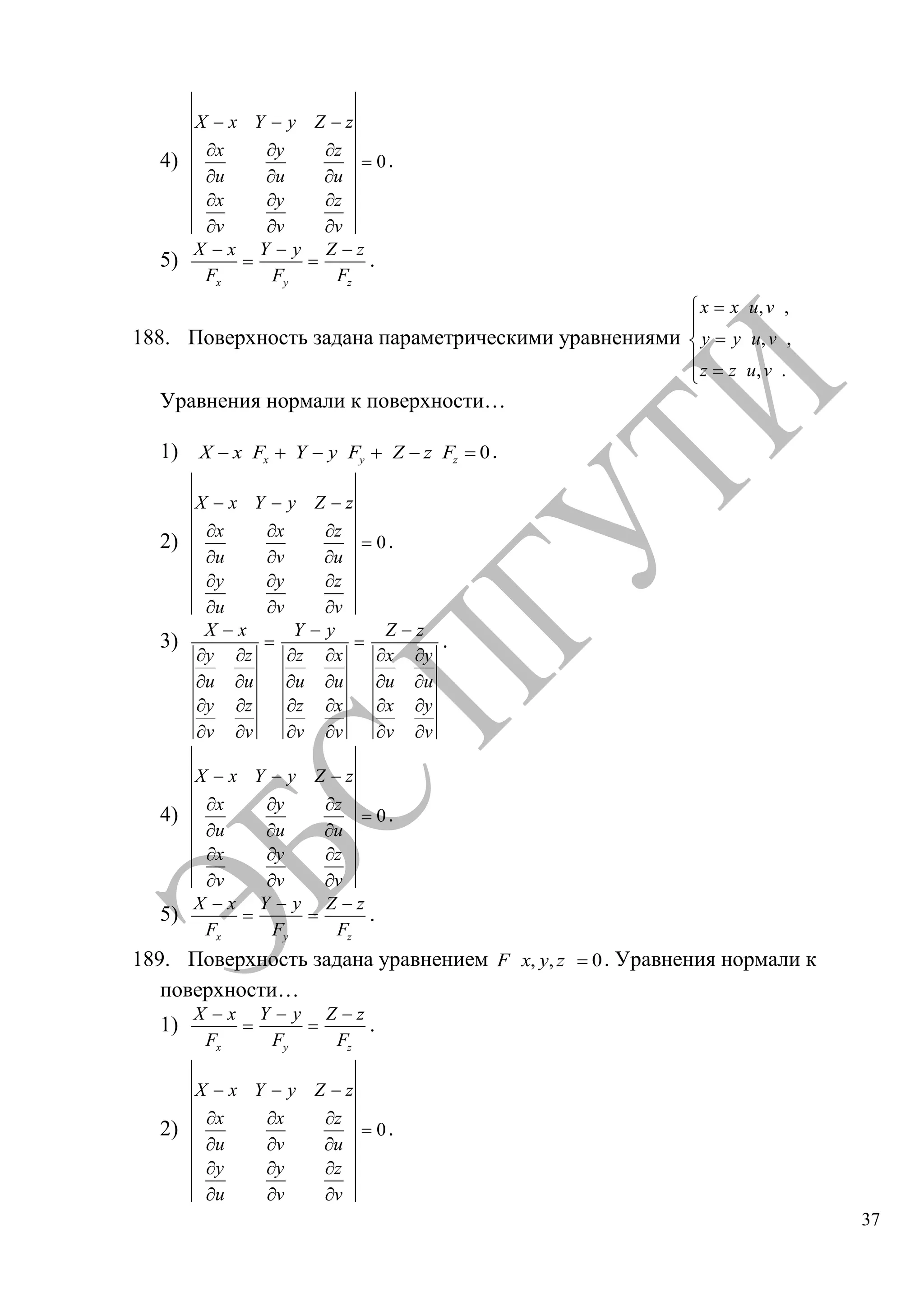 37
4) 0
X x Y y Z z
x y z
u u u
x y z
v v v
.
5)
x
X x
F y
Y y
F z
Z z
F
.
188. Поверхность задана параметрическими уравнениями
, ,
, ,
, .
x x u v
y y u v
z z u v
Уравнения нормали к поверхности…
1) 0x y zX x F Y y F Z z F .
2) 0
X x Y y Z z
x x z
u v u
y y z
u v v
.
3)
X x
y z
u u
y z
v v
Y y
z x
u u
z x
v v
Z z
x y
u u
x y
v v
.
4) 0
X x Y y Z z
x y z
u u u
x y z
v v v
.
5)
x
X x
F y
Y y
F z
Z z
F
.
189. Поверхность задана уравнением , , 0F x y z . Уравнения нормали к
поверхности…
1)
x
X x
F y
Y y
F z
Z z
F
.
2) 0
X x Y y Z z
x x z
u v u
y y z
u v v
.
Copyright ОАО «ЦКБ «БИБКОМ» & ООО «Aгентство Kнига-Cервис»
 