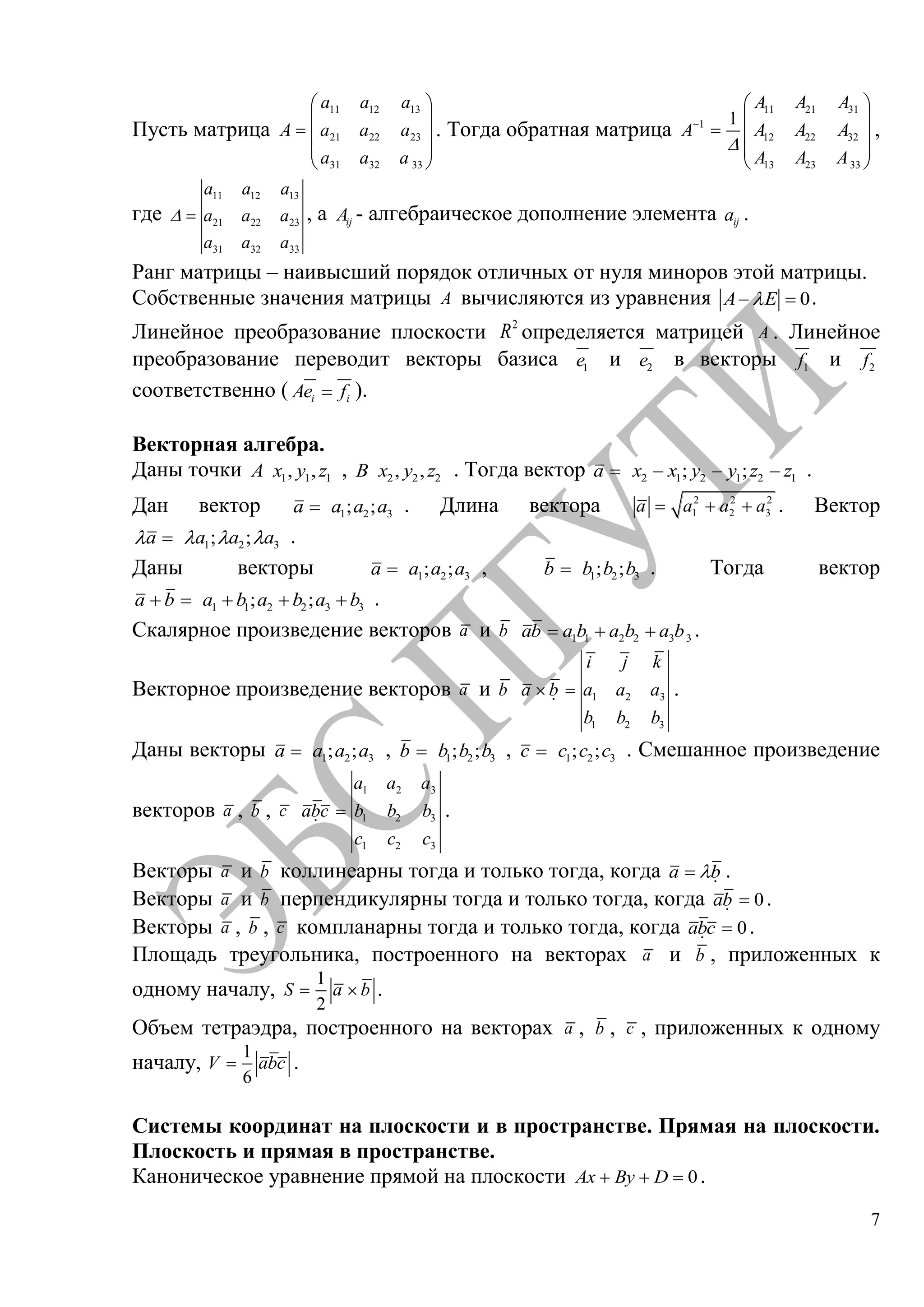 7
Пусть матрица
11 12 13
21 22 23
31 32 33
a a a
A a a a
a a a
. Тогда обратная матрица
11 21 31
1
12 22 32
13 23 33
1
A A A
A A A A
A A A
,
где
11 12 13
21 22 23
31 32 33
a a a
a a a
a a a
, а ijA - алгебраическое дополнение элемента ija .
Ранг матрицы – наивысший порядок отличных от нуля миноров этой матрицы.
Собственные значения матрицы A вычисляются из уравнения 0A E .
Линейное преобразование плоскости 2
R определяется матрицей A . Линейное
преобразование переводит векторы базиса 1e и 2e в векторы 1f и 2f
соответственно ( i iAe f ).
Векторная алгебра.
Даны точки 1 1 1, ,A x y z , 2 2 2, ,B x y z . Тогда вектор 2 1 2 1 2 1; ;a x x y y z z .
Дан вектор 1 2 3; ;a a a a . Длина вектора 2 2 2
1 2 3a a a a . Вектор
1 2 3; ;a a a a .
Даны векторы 1 2 3; ;a a a a , 1 2 3; ;b b b b . Тогда вектор
1 1 2 2 3 3; ;a b a b a b a b .
Скалярное произведение векторов a и b 1 1 2 2 3 3ab a b a b a b .
Векторное произведение векторов a и b 1 2 3
1 2 3
i j k
a b a a a
b b b

.
Даны векторы 1 2 3; ;a a a a , 1 2 3; ;b b b b , 1 2 3; ;c c c c . Смешанное произведение
векторов a , b , c
1 2 3
1 2 3
1 2 3
a a a
abc b b b
c c c

.
Векторы a и b коллинеарны тогда и только тогда, когда a b

.
Векторы a и b перпендикулярны тогда и только тогда, когда 0ab

.
Векторы a , b , c компланарны тогда и только тогда, когда 0abc

.
Площадь треугольника, построенного на векторах a и b , приложенных к
одному началу,
1
2
S a b .
Объем тетраэдра, построенного на векторах a , b , c , приложенных к одному
началу,
1
6
V abc .
Системы координат на плоскости и в пространстве. Прямая на плоскости.
Плоскость и прямая в пространстве.
Каноническое уравнение прямой на плоскости 0Ax By D .
Copyright ОАО «ЦКБ «БИБКОМ» & ООО «Aгентство Kнига-Cервис»
 