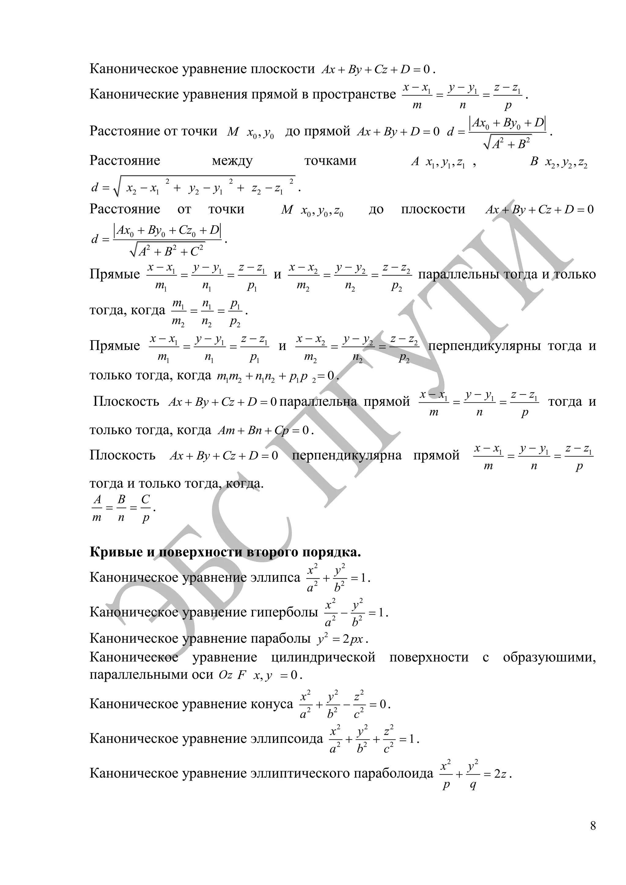 8
Каноническое уравнение плоскости 0Ax By Cz D .
Канонические уравнения прямой в пространстве 1 1 1x x y y z z
m n p
.
Расстояние от точки 0 0,M x y до прямой 0Ax By D 0 0
2 2
Ax By D
d
A B
.
Расстояние между точками 1 1 1, ,A x y z , 2 2 2, ,B x y z
2 2 2
2 1 2 1 2 1d x x y y z z .
Расстояние от точки 0 0 0, ,M x y z до плоскости 0Ax By Cz D
0 0 0
2 2 2
Ax By Cz D
d
A B C
.
Прямые 1 1 1
1 1 1
x x y y z z
m n p
и 2 2 2
2 2 2
x x y y z z
m n p
параллельны тогда и только
тогда, когда 1 1 1
2 2 2
m n p
m n p
.
Прямые 1 1 1
1 1 1
x x y y z z
m n p
и 2 2 2
2 2 2
x x y y z z
m n p
перпендикулярны тогда и
только тогда, когда 1 2 1 2 1 2 0m m n n p p .
Плоскость 0Ax By Cz D параллельна прямой 1 1 1x x y y z z
m n p
тогда и
только тогда, когда 0Am Bn Cp .
Плоскость 0Ax By Cz D перпендикулярна прямой 1 1 1x x y y z z
m n p
тогда и только тогда, когда.
A B C
m n p
.
Кривые и поверхности второго порядка.
Каноническое уравнение эллипса
2 2
2 2
1
x y
a b
.
Каноническое уравнение гиперболы
2 2
2 2
1
x y
a b
.
Каноническое уравнение параболы 2
2y px .
Каноническое уравнение цилиндрической поверхности с образуюшими,
параллельными оси Oz , 0F x y .
Каноническое уравнение конуса
2 2 2
2 2 2
0
x y z
a b c
.
Каноническое уравнение эллипсоида
2 2 2
2 2 2
1
x y z
a b c
.
Каноническое уравнение эллиптического параболоида
2 2
2
x y
z
p q
.
Copyright ОАО «ЦКБ «БИБКОМ» & ООО «Aгентство Kнига-Cервис»
 