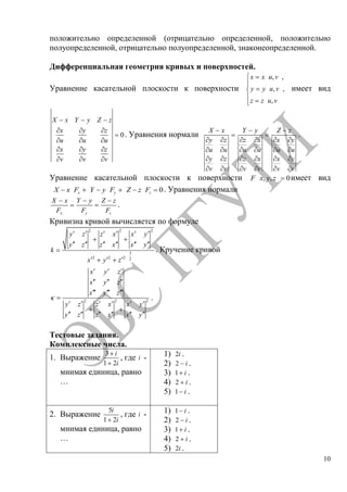10
положительно определенной (отрицательно определенной, положительно
полуопределенной, отрицательно полуопределенной, знаконеопределенной.
Дифференциальная геометрия кривых и поверхностей.
Уравнение касательной плоскости к поверхности
, ,
, ,
,
x x u v
y y u v
z z u v
имеет вид
0
X x Y y Z z
x y z
u u u
x y z
v v v
. Уравнения нормали
X x
y z
u u
y z
v v
Y y
z x
u u
z x
v v
Z z
x y
u u
x y
v v
.
Уравнение касательной плоскости к поверхности , , 0F x y z имеет вид
0x y zX x F Y y F Z z F . Уравнения нормали
x
X x
F y
Y y
F z
Z z
F
.
Кривизна кривой вычисляется по формуле
2 2 2
3
2 2 2 2
y z z x x y
y z z x x y
k
x y z
. Кручение кривой
2 2 2
x y z
x y z
x y z
y z z x x y
y z z x x y
.
Тестовые задания.
Комплексные числа.
1. Выражение
3
1 2
i
i
, где i -
мнимая единица, равно
…
1) 2i .
2) 2 i .
3) 1 i .
4) 2 i .
5) 1 i .
2. Выражение
5
1 2
i
i
, где i -
мнимая единица, равно
…
1) 1 i .
2) 2 i .
3) 1 i .
4) 2 i .
5) 2i .
Copyright ОАО «ЦКБ «БИБКОМ» & ООО «Aгентство Kнига-Cервис»
 