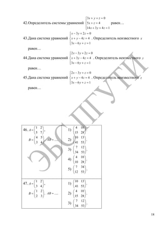 18
42.Определитель системы уравнений
3 0
5 4
14 3 4 1
x y z
x z
x y z
равен…
43.Дана система уравнений
3 2 0
4 4
3 6 1
x y z
x y z
x y z
. Определитель неизвестного x
равен…
44.Дана система уравнений
2 3 2 0
3 4 4
3 6 1
x y z
x y z
x y z
. Определитель неизвестного y
равен…
45.Дана система уравнений
2 3 0
4 4
3 6 1
x y z
x y z
x y z
. Определитель неизвестного z
равен…
46.
1 2
5 7
A ,
4 5
3 4
B . AB …
1)
4 10
15 28
.
2)
10 13
41 53
.
3)
7 12
34 53
.
4)
4 10
10 28
.
5)
7 34
12 53
.
47.
1 2
3 4
A ,
1 2
2 3
B . AB …
1)
10 13
41 53
.
2)
4 10
15 28
.
3)
7 12
34 53
.
Copyright ОАО «ЦКБ «БИБКОМ» & ООО «Aгентство Kнига-Cервис»
 