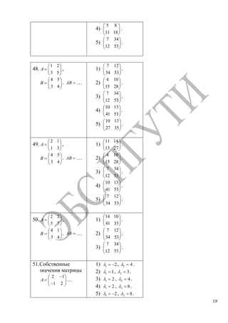19
4)
5 8
11 18
.
5)
7 34
12 53
.
48.
1 2
3 5
A ,
4 5
3 4
B . AB …
1)
7 12
34 53
.
2)
4 10
15 28
.
3)
7 34
12 53
.
4)
10 13
41 53
.
5)
10 13
27 35
.
49.
2 1
1 3
A ,
4 5
3 4
B . AB …
1)
11 14
13 27
.
2)
4 10
15 28
.
3)
7 34
12 53
.
4)
10 13
41 53
.
5)
7 12
34 53
.
50.
2 2
5 7
A ,
4 1
3 4
B . AB …
1)
14 10
41 33
.
2)
7 12
34 53
.
3)
7 34
12 53
.
51.Собственные
значения матрицы
2 1
1 2
A …
1) 1 2, 2 4 .
2) 1 1, 2 3.
3) 1 2 , 2 4 .
4) 1 2 , 2 8.
5) 1 2, 2 8.
Copyright ОАО «ЦКБ «БИБКОМ» & ООО «Aгентство Kнига-Cервис»
 