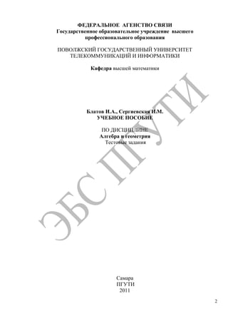2
ФЕДЕРАЛЬНОЕ АГЕНСТВО СВЯЗИ
Государственное образовательное учреждение высшего
профессионального образования
ПОВОЛЖСКИЙ ГОСУДАРСТВЕННЫЙ УНИВЕРСИТЕТ
ТЕЛЕКОММУНИКАЦИЙ И ИНФОРМАТИКИ
Кафедра высшей математики
Блатов И.А., Сергиевская И.М.
УЧЕБНОЕ ПОСОБИЕ
ПО ДИСЦИПЛИНЕ
Алгебра и геометрия
Тестовые задания
Самара
ПГУТИ
2011
Copyright ОАО «ЦКБ «БИБКОМ» & ООО «Aгентство Kнига-Cервис»
 