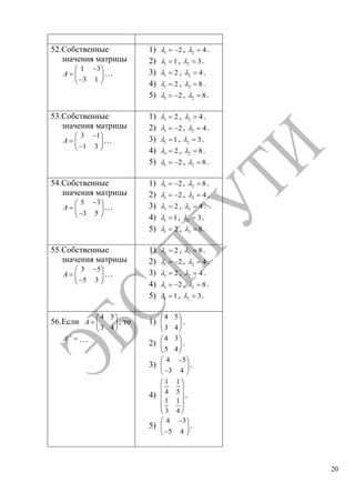 20
52.Собственные
значения матрицы
1 3
3 1
A …
1) 1 2, 2 4 .
2) 1 1, 2 3.
3) 1 2 , 2 4 .
4) 1 2 , 2 8.
5) 1 2, 2 8.
53.Собственные
значения матрицы
3 1
1 3
A …
1) 1 2 , 2 4 .
2) 1 2, 2 4 .
3) 1 1, 2 3.
4) 1 2 , 2 8.
5) 1 2, 2 8.
54.Собственные
значения матрицы
5 3
3 5
A …
1) 1 2, 2 8.
2) 1 2, 2 4 .
3) 1 2 , 2 4 .
4) 1 1, 2 3.
5) 1 2 , 2 8.
55.Собственные
значения матрицы
3 5
5 3
A …
1) 1 2 , 2 8.
2) 1 2, 2 4 .
3) 1 2 , 2 4 .
4) 1 2, 2 8.
5) 1 1, 2 3.
56.Если
4 5
3 4
A , то
1
A …
1)
4 5
3 4
.
2)
4 3
5 4
.
3)
4 5
3 4
.
4)
1 1
4 5
1 1
3 4
.
5)
4 3
5 4
.
Copyright ОАО «ЦКБ «БИБКОМ» & ООО «Aгентство Kнига-Cервис»
 