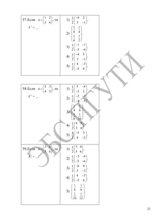 21
57.Если
1 2
3 4
A , то
1
A …
1)
4 21
3 12
.
2)
1 1
8 4
1 1
6 2
.
3)
1 11
3 42
.
4)
4 51
3 12
.
5)
4 31
5 42
.
58.Если
2 3
4 5
A , то
1
A …
1)
5 41
3 22
.
2)
2 31
4 52
.
3)
1 1
4 6
1 1
8 10
.
4)
4 51
3 42
.
5)
5 31
4 22
.
59.Если
3 4
5 6
A , то
1
A …
1)
3 41
5 62
.
2)
3 41
5 62
.
3)
6 41
5 32
.
4)
4 31
5 42
.
5)
1 1
6 8
1 1
10 12
.
Copyright ОАО «ЦКБ «БИБКОМ» & ООО «Aгентство Kнига-Cервис»
 