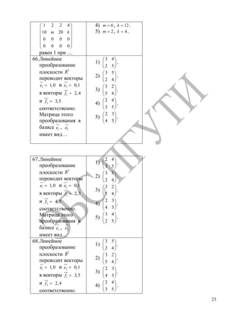 23
1 2 2 4
10 20
0 0 0 0
0 0 0 0
m k
равен 1 при …
4) 6m , 12k .
5) 2m , 4k .
66.Линейное
преобразование
плоскости 2
R
переводит векторы
1 1,0e и 2 0,1e
в векторы 1 2,4f
и 2 3,5f
соответственно.
Матрица этого
преобразования в
базисе 1e , 2e
имеет вид…
1)
3 4
2 5
.
2)
3 5
2 4
.
3)
3 2
5 4
.
4)
2 4
3 5
.
5)
2 3
4 5
.
67.Линейное
преобразование
плоскости 2
R
переводит векторы
1 1,0e и 2 0,1e
в векторы 1 2,3f
и 2 4,5f
соответственно.
Матрица этого
преобразования в
базисе 1e , 2e
имеет вид…
1)
2 4
3 5
.
2)
3 5
2 4
.
3)
3 2
5 4
.
4)
2 3
4 5
.
5)
3 4
2 5
.
68.Линейное
преобразование
плоскости 2
R
переводит векторы
1 1,0e и 2 0,1e
в векторы 1 3,5f
и 2 2,4f
соответственно.
1)
3 5
2 4
.
2)
3 2
5 4
.
3)
2 3
4 5
.
4)
2 4
3 5
.
Copyright ОАО «ЦКБ «БИБКОМ» & ООО «Aгентство Kнига-Cервис»
 