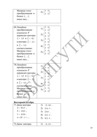 24
Матрица этого
преобразования в
базисе 1e , 2e
имеет вид…
5)
3 4
2 5
.
69.Линейное
преобразование
плоскости 2
R
переводит векторы
1 1,0e и 2 0,1e
в векторы 1 3,2f
и 2 5,4f
соответственно.
Матрица этого
преобразования в
базисе 1e , 2e
имеет вид…
1)
2 4
3 5
.
2)
2 3
4 5
.
3)
3 2
5 4
.
4)
3 5
2 4
.
5)
3 4
2 5
.
70.Линейное
преобразование
плоскости 2
R
переводит векторы
1 1,0e и 2 0,1e
в векторы 1 3,2f
и 2 4,5f
соответственно.
Матрица этого
преобразования в
базисе 1e , 2e
имеет вид…
1)
3 2
5 4
.
2)
3 5
2 4
.
3)
3 4
2 5
.
4)
2 4
3 5
.
5)
2 3
4 5
.
Векторная алгебра.
71.Даны векторы
0;1;3a ,
1;0;2b ,
4;5;6c .
2a b c …
1) 2; 4;1 .
2) 2;4; 1 .
3) 2;4;1 .
4) 2;2; 1 .
5) 4;2; 1 .
72.Даны векторы 1) 3; 3;1 .
Copyright ОАО «ЦКБ «БИБКОМ» & ООО «Aгентство Kнига-Cервис»
 
