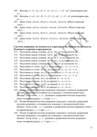 27
105. Векторы 3 4 3a i j k , 2 2b i j k , 6c i mk компланарны при
m …
106. Векторы 4 2a mi j k , 2 2 6b i j k , 2 4c i k компланарны при
m …
107. Даны точки (1;0;5)A , (2;0;7)B , (6;4;8)C , (5;0;10)D . Объем тетраэдра
ABCD …
108. Даны точки (1;0;5)A , (3;0;9)B , (6;4;8)C , (13;0;20)D . Объем тетраэдра
ABCD …
109. Даны точки (1;0;5)A , (2;0;7)B , (6;4;8)C , (9;0;15)D . Объем тетраэдра
ABCD …
110. Даны точки (1;0;5)A , (3;0;9)B , (11;8;11)C , (13;0;20)D . Объем тетраэдра
ABCD …
Системы координат на плоскости и в пространстве. Прямая на плоскости.
Плоскость и прямая в пространстве.
111. Расстояние между точками (6,0)A , (2, 3)B на плоскости Oxy …
112. Расстояние между точками (8,5)A , (2, 3)B на плоскости Oxy …
113. Расстояние между точками (6,9)A , ( 3, 3)B на плоскости Oxy …
114. Расстояние между точками (7,9)A , (2, 3)B на плоскости Oxy …
115. Расстояние между точками (6,0)A , (21,8)B на плоскости Oxy …
116. Расстояние от точки (5,1, 1)A до плоскости 2 2 4 0x y z …
117. Расстояние от точки (1,1,1)A до плоскости 2 3 6 3 0x y z …
118. Расстояние от точки (1,1,2)A до плоскости 2 3 6 11 0x y z …
119. Расстояние от точки (0,5,3)A до плоскости 2 2 5 0x y z …
120. Расстояние от точки (1,1)A до прямой 4 3 4 0x y …
121. Расстояние от точки (2,2)A до прямой 4 3 8 0x y …
122. Расстояние от точки (1, 1)A до прямой 4 3 8 0x y …
123. Расстояние от точки (0,5)A до прямой 4 3 10 0x y …
124. Полюс полярной системы координат совпадает с началом декартовой
системы координат, а полярная ось совпадает с положительной осью
абсцисс. Тогда точка , 6x , заданная в декартовой системе координат,
имеет полярный радиус 10 при x …
125. Полюс полярной системы координат совпадает с началом декартовой
системы координат, а полярная ось совпадает с положительной осью
абсцисс. Тогда точка ,5x , заданная в декартовой системе координат, имеет
полярный радиус 13 при x …
126. Полюс полярной системы координат совпадает с началом декартовой
системы координат, а полярная ось совпадает с положительной осью
абсцисс. Тогда точка , 3x , заданная в декартовой системе координат,
имеет полярный радиус 5 при x …
Copyright ОАО «ЦКБ «БИБКОМ» & ООО «Aгентство Kнига-Cервис»
 