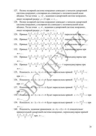 28
127. Полюс полярной системы координат совпадает с началом декартовой
системы координат, а полярная ось совпадает с положительной осью
абсцисс. Тогда точка , 12x , заданная в декартовой системе координат,
имеет полярный радиус 15 при x …
128. Полюс полярной системы координат совпадает с началом декартовой
системы координат, а полярная ось совпадает с положительной осью
абсцисс. Тогда точка , 4x , заданная в декартовой системе координат,
имеет полярный радиус 5 при x …
129. Прямые
1 2 3
4 4
x y z
m
и
3 4 5
2 3 2
x y z
параллельны при m …
130. Прямые
1 2 3
8 8
x y z
m
и
3 4 5
2 3 2
x y z
параллельны при m …
131. Прямые
1 2 3
10 10
x y z
m
и
3 4 5
2 3 2
x y z
параллельны при m …
132. Прямые
1 2 3
6 6
x y z
m
и
3 4 5
2 3 2
x y z
перпендикулярны при
m …
133. Прямые
1 2 3
12 12
x y z
m
и
3 4 5
2 3 2
x y z
перпендикулярны при
m …
134. Прямые
1 2 3
4 4
x y z
m
и
4
3 5
2
y
x z перпендикулярны при
m …
135. Плоскость 3 5 1 0Ax y z будет параллельна прямой
1 2
4 3
x y
z
при A …
136. Плоскость 3 3 1 0Ax y z будет параллельна прямой
1 2
6 3
x y
z
при A …
137. Плоскость 3 3 1 0Ax y z будет параллельна прямой
1 2
2 3
x y
z
при A …
138. Плоскость 3 4 1 0Ax y z будет параллельна прямой
2
1
3
y
x z при
A …
139. Плоскость 3 5 1 0Ax y z будет параллельна прямой
2
1
3
y
x z при
A …
140. Плоскость, заданная уравнением 8 12 4 0Ax y z относительно
прямоугольной декартовой системы координат, перпендикулярна прямой
1 2 3
2 2 3
x y z
при A …
Copyright ОАО «ЦКБ «БИБКОМ» & ООО «Aгентство Kнига-Cервис»
 