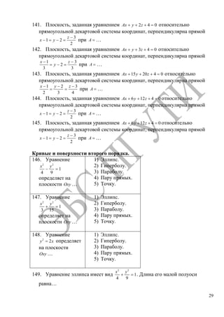 29
141. Плоскость, заданная уравнением 2 4 0Ax y z относительно
прямоугольной декартовой системы координат, перпендикулярна прямой
3
1 2
2
z
x y при A …
142. Плоскость, заданная уравнением 3 4 0Ax y z относительно
прямоугольной декартовой системы координат, перпендикулярна прямой
1 3
2
3 3
x z
y при A …
143. Плоскость, заданная уравнением 15 20 4 0Ax y z относительно
прямоугольной декартовой системы координат, перпендикулярна прямой
1 2 3
2 3 4
x y z
при A …
144. Плоскость, заданная уравнением 6 12 4 0Ax y z относительно
прямоугольной декартовой системы координат, перпендикулярна прямой
3
1 2
2
z
x y при A …
145. Плоскость, заданная уравнением 6 12 4 0Ax y z относительно
прямоугольной декартовой системы координат, перпендикулярна прямой
3
1 2
2
z
x y при A …
Кривые и поверхности второго порядка.
146. Уравнение
2 2
1
4 9
x y
определяет на
плоскости Oxy …
1) Эллипс.
2) Гиперболу.
3) Параболу.
4) Пару прямых.
5) Точку.
147. Уравнение
2 2
1
3 15
x y
определяет на
плоскости Oxy …
1) Эллипс.
2) Гиперболу.
3) Параболу.
4) Пару прямых.
5) Точку.
148. Уравнение
2
2y x определяет
на плоскости
Oxy …
1) Эллипс.
2) Гиперболу.
3) Параболу.
4) Пару прямых.
5) Точку.
149. Уравнение эллипса имеет вид
2 2
1
4 9
x y
. Длина его малой полуоси
равна…
Copyright ОАО «ЦКБ «БИБКОМ» & ООО «Aгентство Kнига-Cервис»
 